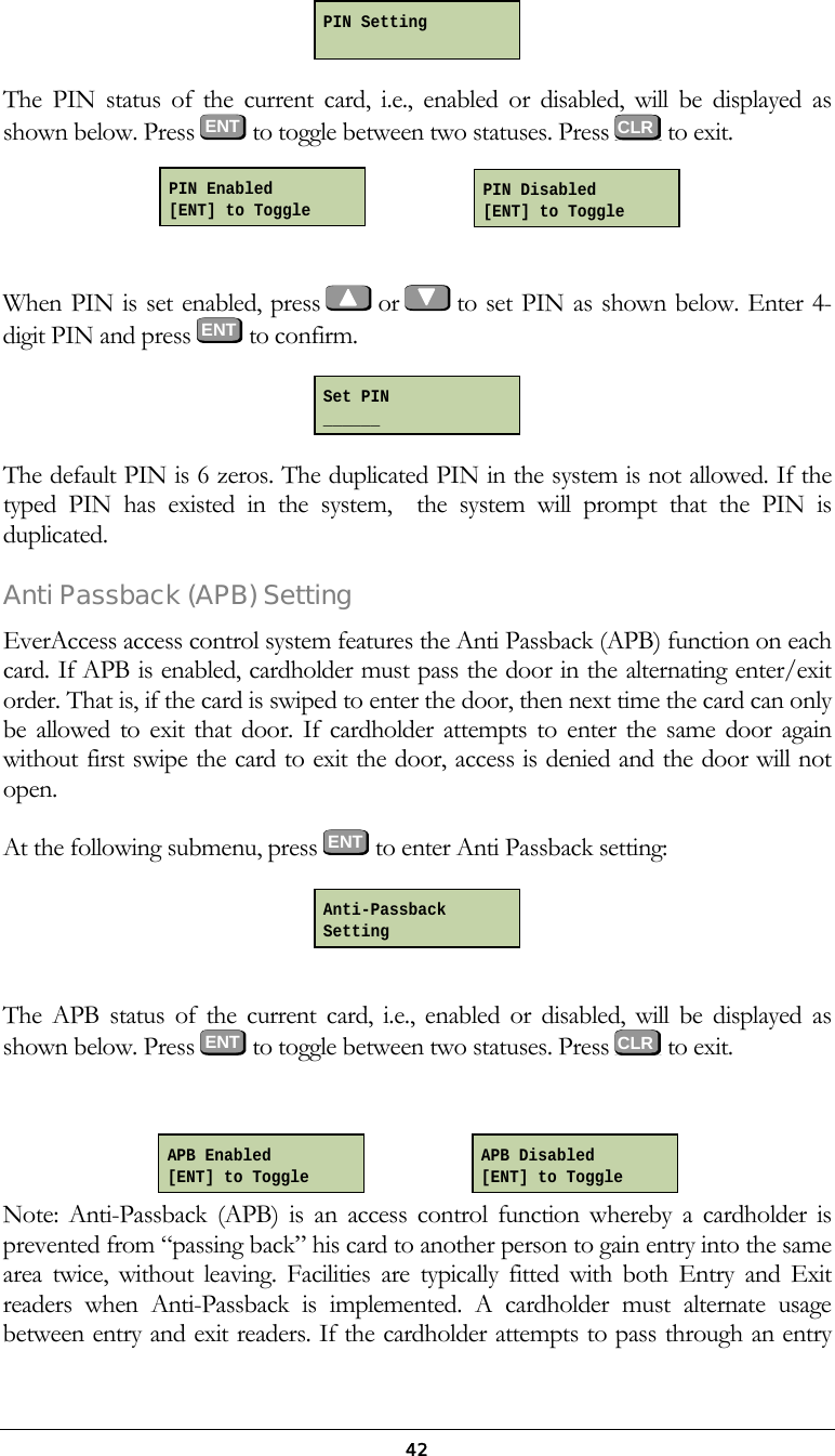  42 The PIN status of the current card, i.e., enabled or disabled, will be displayed as shown below. Press  ENT  to toggle between two statuses. Press   to exit.          When PIN is set enabled, press   or   to set PIN as shown below. Enter 4-digit PIN and press  ENT  to confirm.  The default PIN is 6 zeros. The duplicated PIN in the system is not allowed. If the typed PIN has existed in the system,  the system will prompt that the PIN is duplicated. Anti Passback (APB) Setting EverAccess access control system features the Anti Passback (APB) function on each card. If APB is enabled, cardholder must pass the door in the alternating enter/exit order. That is, if the card is swiped to enter the door, then next time the card can only be allowed to exit that door. If cardholder attempts to enter the same door again without first swipe the card to exit the door, access is denied and the door will not open.  At the following submenu, press ENT to enter Anti Passback setting:   The APB status of the current card, i.e., enabled or disabled, will be displayed as shown below. Press  ENT  to toggle between two statuses. Press   to exit.          Note: Anti-Passback (APB) is an access control function whereby a cardholder is prevented from &ldquo;passing back&rdquo; his card to another person to gain entry into the same area twice, without leaving. Facilities are typically fitted with both Entry and Exit readers when Anti-Passback is implemented. A cardholder must alternate usage between entry and exit readers. If the cardholder attempts to pass through an entry Set PIN ______ PIN Setting  Anti-Passback Setting  CLR  CLR PIN Enabled [ENT] to Toggle PIN Disabled [ENT] to Toggle APB Enabled [ENT] to Toggle APB Disabled [ENT] to Toggle 