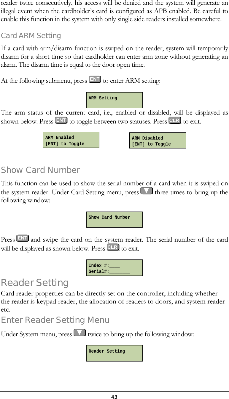  43reader twice consecutively, his access will be denied and the system will generate an illegal event when the cardholder&rsquo;s card is configured as APB enabled. Be careful to enable this function in the system with only single side readers installed somewhere. Card ARM Setting If a card with arm/disarm function is swiped on the reader, system will temporarily disarm for a short time so that cardholder can enter arm zone without generating an alarm. The disarm time is equal to the door open time. At the following submenu, press ENT to enter ARM setting:  The arm status of the current card, i.e., enabled or disabled, will be displayed as shown below. Press  ENT  to toggle between two statuses. Press   to exit.          Show Card Number This function can be used to show the serial number of a card when it is swiped on the system reader. Under Card Setting menu, press   three times to bring up the following window:  Press  ENT and swipe the card on the system reader. The serial number of the card will be displayed as shown below. Press   to exit.  Reader Setting Card reader properties can be directly set on the controller, including whether the reader is keypad reader, the allocation of readers to doors, and system reader etc. Enter Reader Setting Menu Under System menu, press   twice to bring up the following window:  Show Card Number  Index #:____ Serial#:________ Reader Setting  ARM Setting   CLR CLRARM Enabled [ENT] to Toggle ARM Disabled [ENT] to Toggle 
