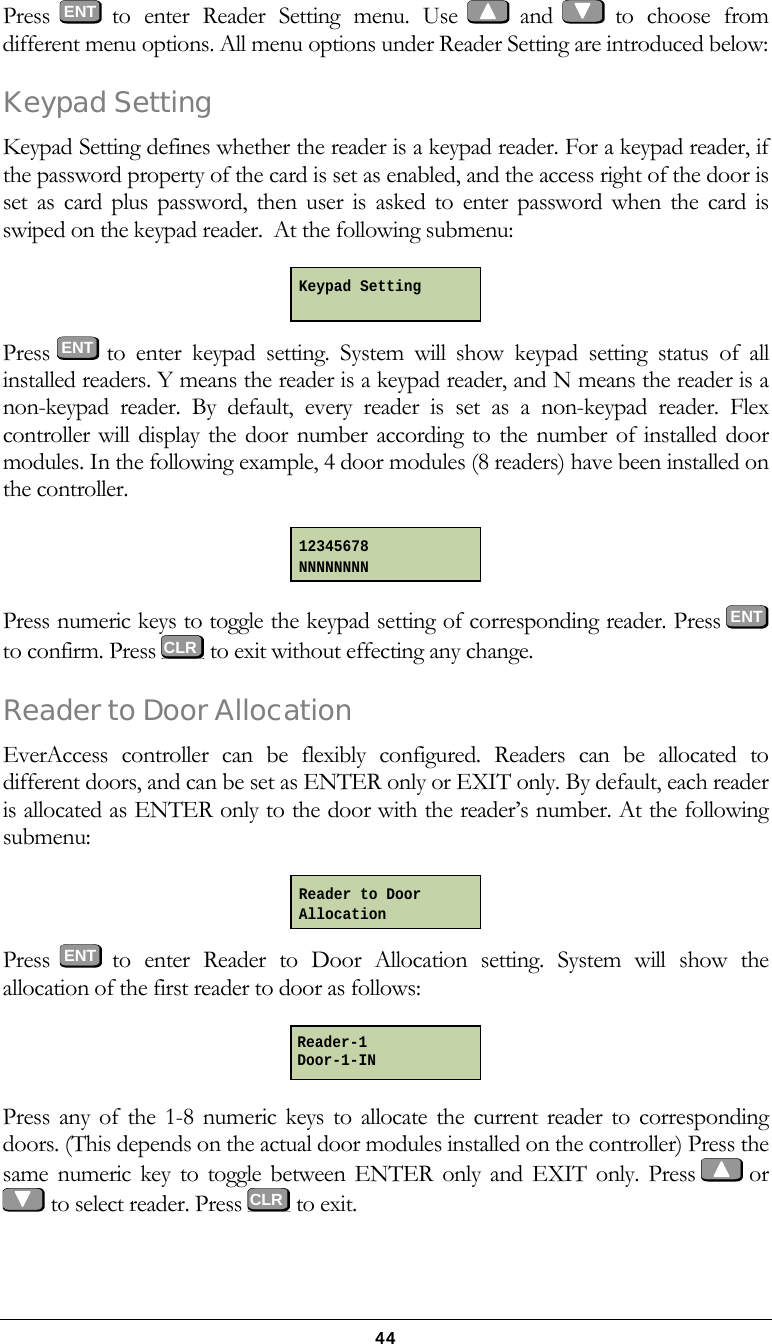  44Press  ENT  to enter Reader Setting menu. Use   and   to choose from different menu options. All menu options under Reader Setting are introduced below: Keypad Setting Keypad Setting defines whether the reader is a keypad reader. For a keypad reader, if the password property of the card is set as enabled, and the access right of the door is set as card plus password, then user is asked to enter password when the card is swiped on the keypad reader.  At the following submenu:  Press  ENT to enter keypad setting. System will show keypad setting status of all installed readers. Y means the reader is a keypad reader, and N means the reader is a non-keypad reader. By default, every reader is set as a non-keypad reader. Flex controller will display the door number according to the number of installed door modules. In the following example, 4 door modules (8 readers) have been installed on the controller.  Press numeric keys to toggle the keypad setting of corresponding reader. Press  ENT to confirm. Press   to exit without effecting any change. Reader to Door Allocation EverAccess controller can be flexibly configured. Readers can be allocated to different doors, and can be set as ENTER only or EXIT only. By default, each reader is allocated as ENTER only to the door with the reader&rsquo;s number. At the following submenu:  Press  ENT  to enter Reader to Door Allocation setting. System will show the allocation of the first reader to door as follows:  Press any of the 1-8 numeric keys to allocate the current reader to corresponding doors. (This depends on the actual door modules installed on the controller) Press the same numeric key to toggle between ENTER only and EXIT only. Press    or    to select reader. Press   to exit.  Keypad Setting  12345678 NNNNNNNN Reader to Door Allocation Reader-1 Door-1-IN    CLR CLR