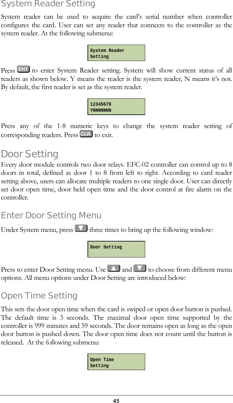  45System Reader Setting System reader can be used to acquire the card&rsquo;s serial number when controller configures the card. User can set any reader that connects to the controller as the system reader. At the following submenu:  Press  ENT to enter System Reader setting. System will show current status of all readers as shown below. Y means the reader is the system reader, N means it&rsquo;s not. By default, the first reader is set as the system reader.  Press any of the 1-8 numeric keys to change the system reader setting of corresponding readers. Press   to exit. Door Setting Every door module controls two door relays. EFC-02 controller can control up to 8 doors in total, defined as door 1 to 8 from left to right. According to card reader setting above, users can allocate multiple readers to one single door. User can directly set door open time, door held open time and the door control at fire alarm on the controller.  Enter Door Setting Menu Under System menu, press   three times to bring up the following window:  Press to enter Door Setting menu. Use   and   to choose from different menu options. All menu options under Door Setting are introduced below: Open Time Setting  This sets the door open time when the card is swiped or open door button is pushed. The default time is 3 seconds. The maximal door open time supported by the controller is 999 minutes and 59 seconds. The door remains open as long as the open door button is pushed down. The door open time does not count until the button is released.  At the following submenu:  System Reader Setting 12345678 YNNNNNNN Door Setting  Open Time Setting CLR