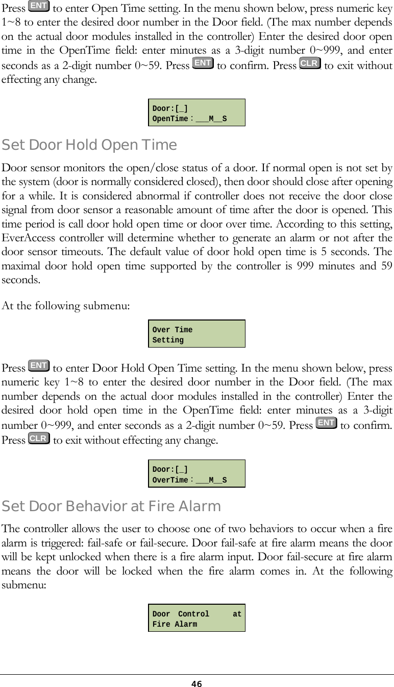  46Press  ENT to enter Open Time setting. In the menu shown below, press numeric key 1~8 to enter the desired door number in the Door field. (The max number depends on the actual door modules installed in the controller) Enter the desired door open time in the OpenTime field: enter minutes as a 3-digit number 0~999, and enter seconds as a 2-digit number 0~59. Press ENT to confirm. Press   to exit without effecting any change.  Set Door Hold Open Time  Door sensor monitors the open/close status of a door. If normal open is not set by the system (door is normally considered closed), then door should close after opening for a while. It is considered abnormal if controller does not receive the door close signal from door sensor a reasonable amount of time after the door is opened. This time period is call door hold open time or door over time. According to this setting, EverAccess controller will determine whether to generate an alarm or not after the door sensor timeouts. The default value of door hold open time is 5 seconds. The maximal door hold open time supported by the controller is 999 minutes and 59 seconds. At the following submenu:  Press  ENT to enter Door Hold Open Time setting. In the menu shown below, press numeric key 1~8 to enter the desired door number in the Door field. (The max number depends on the actual door modules installed in the controller) Enter the desired door hold open time in the OpenTime field: enter minutes as a 3-digit number 0~999, and enter seconds as a 2-digit number 0~59. Press  ENT  to confirm. Press   to exit without effecting any change.  Set Door Behavior at Fire Alarm The controller allows the user to choose one of two behaviors to occur when a fire alarm is triggered: fail-safe or fail-secure. Door fail-safe at fire alarm means the door will be kept unlocked when there is a fire alarm input. Door fail-secure at fire alarm means the door will be locked when the fire alarm comes in. At the following submenu:  Door:[_] OpenTime：___M__S Over Time Setting Door:[_] OverTime：___M__S Door Control   atFire Alarm   CLR   CLR