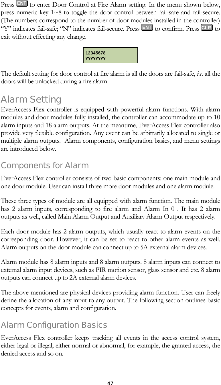 47Press  ENT to enter Door Control at Fire Alarm setting. In the menu shown below, press numeric key 1~8 to toggle the door control between fail-safe and fail-secure. (The numbers correspond to the number of door modules installed in the controller) &ldquo;Y&rdquo; indicates fail-safe; &ldquo;N&rdquo; indicates fail-secure. Press ENT to confirm. Press   to exit without effecting any change.  The default setting for door control at fire alarm is all the doors are fail-safe, i.e. all the doors will be unlocked during a fire alarm.  Alarm Setting EverAccess Flex controller is equipped with powerful alarm functions. With alarm modules and door modules fully installed, the controller can accommodate up to 10 alarm inputs and 18 alarm outputs. At the meantime, EverAccess Flex controller also provide very flexible configuration. Any event can be arbitrarily allocated to single or multiple alarm outputs.  Alarm components, configuration basics, and menu settings are introduced below. Components for Alarm EverAccess Flex controller consists of two basic components: one main module and one door module. User can install three more door modules and one alarm module. These three types of module are all equipped with alarm function. The main module has 2 alarm inputs, corresponding to fire alarm and Alarm In 0 . It has 2 alarm outputs as well, called Main Alarm Output and Auxiliary Alarm Output respectively. Each door module has 2 alarm outputs, which usually react to alarm events on the corresponding door. However, it can be set to react to other alarm events as well. Alarm outputs on the door module can connect up to 5A external alarm devices. Alarm module has 8 alarm inputs and 8 alarm outputs. 8 alarm inputs can connect to external alarm input devices, such as PIR motion sensor, glass sensor and etc. 8 alarm outputs can connect up to 2A external alarm devices. The above mentioned are physical devices providing alarm function. User can freely define the allocation of any input to any output. The following section outlines basic concepts for events, alarm and configuration. Alarm Configuration Basics EverAccess Flex controller keeps tracking all events in the access control system, either legal or illegal, either normal or abnormal, for example, the granted access, the denied access and so on.  12345678 YYYYYYYY   CLR