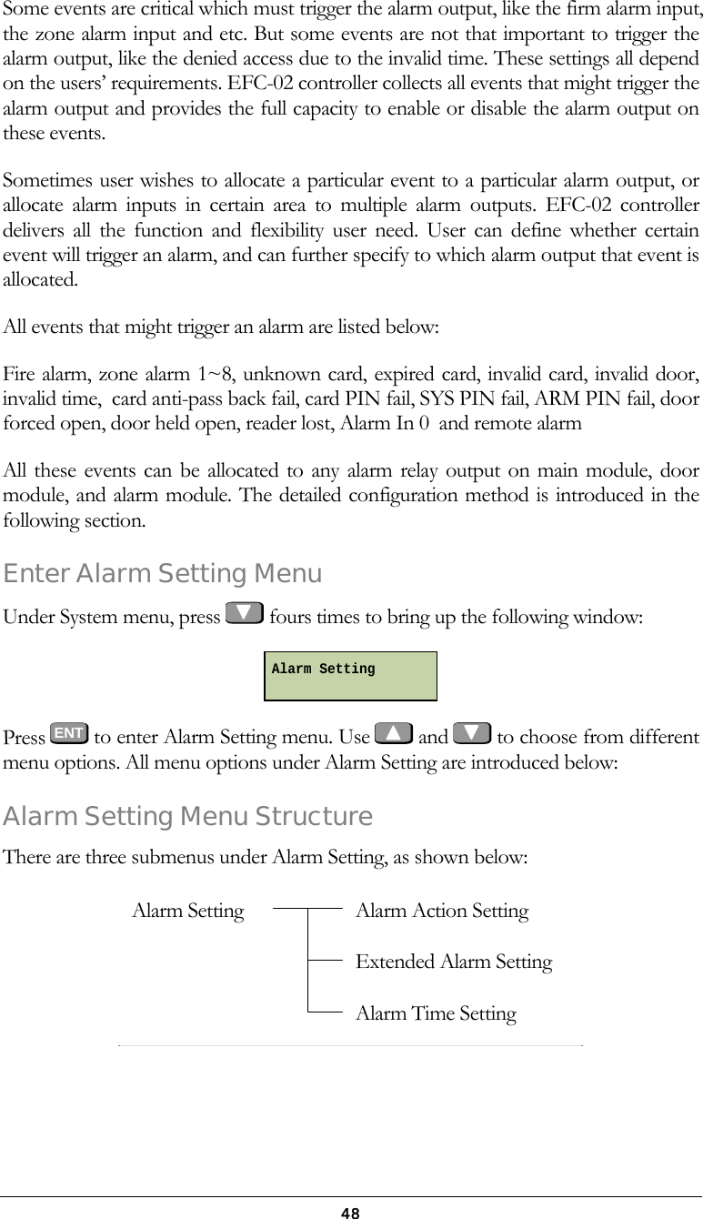  48Some events are critical which must trigger the alarm output, like the firm alarm input, the zone alarm input and etc. But some events are not that important to trigger the alarm output, like the denied access due to the invalid time. These settings all depend on the users&rsquo; requirements. EFC-02 controller collects all events that might trigger the alarm output and provides the full capacity to enable or disable the alarm output on these events. Sometimes user wishes to allocate a particular event to a particular alarm output, or allocate alarm inputs in certain area to multiple alarm outputs. EFC-02 controller delivers all the function and flexibility user need. User can define whether certain event will trigger an alarm, and can further specify to which alarm output that event is allocated. All events that might trigger an alarm are listed below: Fire alarm, zone alarm 1~8, unknown card, expired card, invalid card, invalid door, invalid time,  card anti-pass back fail, card PIN fail, SYS PIN fail, ARM PIN fail, door forced open, door held open, reader lost, Alarm In 0  and remote alarm All these events can be allocated to any alarm relay output on main module, door module, and alarm module. The detailed configuration method is introduced in the following section. Enter Alarm Setting Menu Under System menu, press   fours times to bring up the following window:  Press  ENT to enter Alarm Setting menu. Use   and   to choose from different menu options. All menu options under Alarm Setting are introduced below: Alarm Setting Menu Structure There are three submenus under Alarm Setting, as shown below:   Alarm Setting  Alarm SettingAlarm Action Setting Extended Alarm Setting Alarm Time Setting 