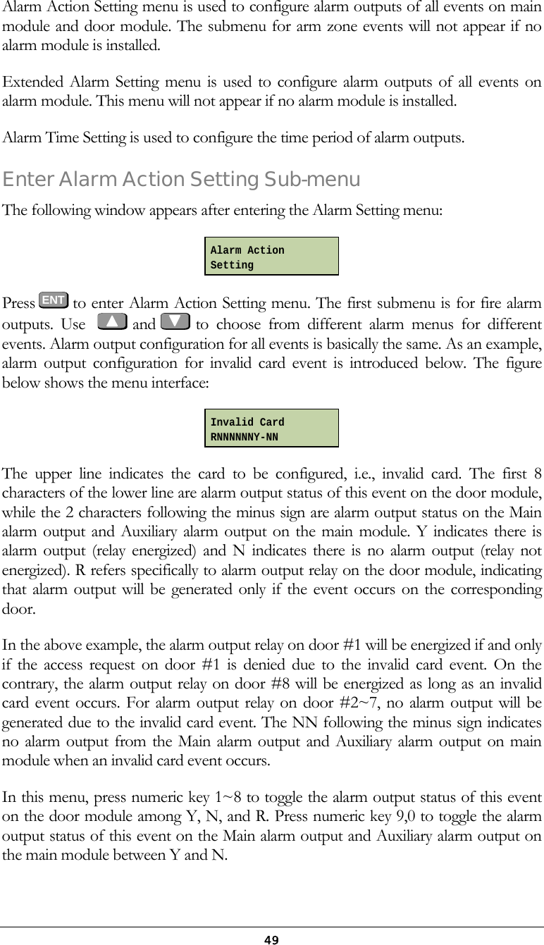  49Alarm Action Setting menu is used to configure alarm outputs of all events on main module and door module. The submenu for arm zone events will not appear if no alarm module is installed. Extended Alarm Setting menu is used to configure alarm outputs of all events on alarm module. This menu will not appear if no alarm module is installed. Alarm Time Setting is used to configure the time period of alarm outputs. Enter Alarm Action Setting Sub-menu The following window appears after entering the Alarm Setting menu:  Press  ENT to enter Alarm Action Setting menu. The first submenu is for fire alarm outputs. Use     and   to choose from different alarm menus for different events. Alarm output configuration for all events is basically the same. As an example, alarm output configuration for invalid card event is introduced below. The figure below shows the menu interface:  The upper line indicates the card to be configured, i.e., invalid card. The first 8 characters of the lower line are alarm output status of this event on the door module, while the 2 characters following the minus sign are alarm output status on the Main alarm output and Auxiliary alarm output on the main module. Y indicates there is alarm output (relay energized) and N indicates there is no alarm output (relay not energized). R refers specifically to alarm output relay on the door module, indicating that alarm output will be generated only if the event occurs on the corresponding door. In the above example, the alarm output relay on door #1 will be energized if and only if the access request on door #1 is denied due to the invalid card event. On the contrary, the alarm output relay on door #8 will be energized as long as an invalid card event occurs. For alarm output relay on door #2~7, no alarm output will be generated due to the invalid card event. The NN following the minus sign indicates no alarm output from the Main alarm output and Auxiliary alarm output on main module when an invalid card event occurs. In this menu, press numeric key 1~8 to toggle the alarm output status of this event on the door module among Y, N, and R. Press numeric key 9,0 to toggle the alarm output status of this event on the Main alarm output and Auxiliary alarm output on the main module between Y and N. Alarm Action Setting Invalid Card RNNNNNNY-NN 