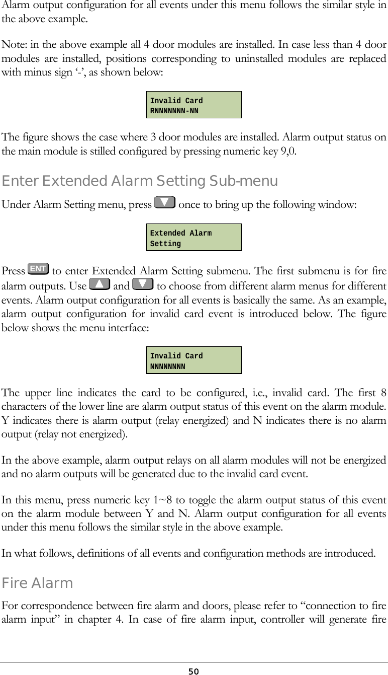  50Alarm output configuration for all events under this menu follows the similar style in the above example. Note: in the above example all 4 door modules are installed. In case less than 4 door modules are installed, positions corresponding to uninstalled modules are replaced with minus sign &lsquo;-&rsquo;, as shown below:  The figure shows the case where 3 door modules are installed. Alarm output status on the main module is stilled configured by pressing numeric key 9,0. Enter Extended Alarm Setting Sub-menu Under Alarm Setting menu, press   once to bring up the following window:   Press  ENT to enter Extended Alarm Setting submenu. The first submenu is for fire alarm outputs. Use    and   to choose from different alarm menus for different events. Alarm output configuration for all events is basically the same. As an example, alarm output configuration for invalid card event is introduced below. The figure below shows the menu interface:  The upper line indicates the card to be configured, i.e., invalid card. The first 8 characters of the lower line are alarm output status of this event on the alarm module. Y indicates there is alarm output (relay energized) and N indicates there is no alarm output (relay not energized).  In the above example, alarm output relays on all alarm modules will not be energized and no alarm outputs will be generated due to the invalid card event.  In this menu, press numeric key 1~8 to toggle the alarm output status of this event on the alarm module between Y and N. Alarm output configuration for all events under this menu follows the similar style in the above example. In what follows, definitions of all events and configuration methods are introduced. Fire Alarm For correspondence between fire alarm and doors, please refer to &ldquo;connection to fire alarm input&rdquo; in chapter 4. In case of fire alarm input, controller will generate fire Invalid Card RNNNNNNN-NN Extended Alarm Setting Invalid Card NNNNNNNN 