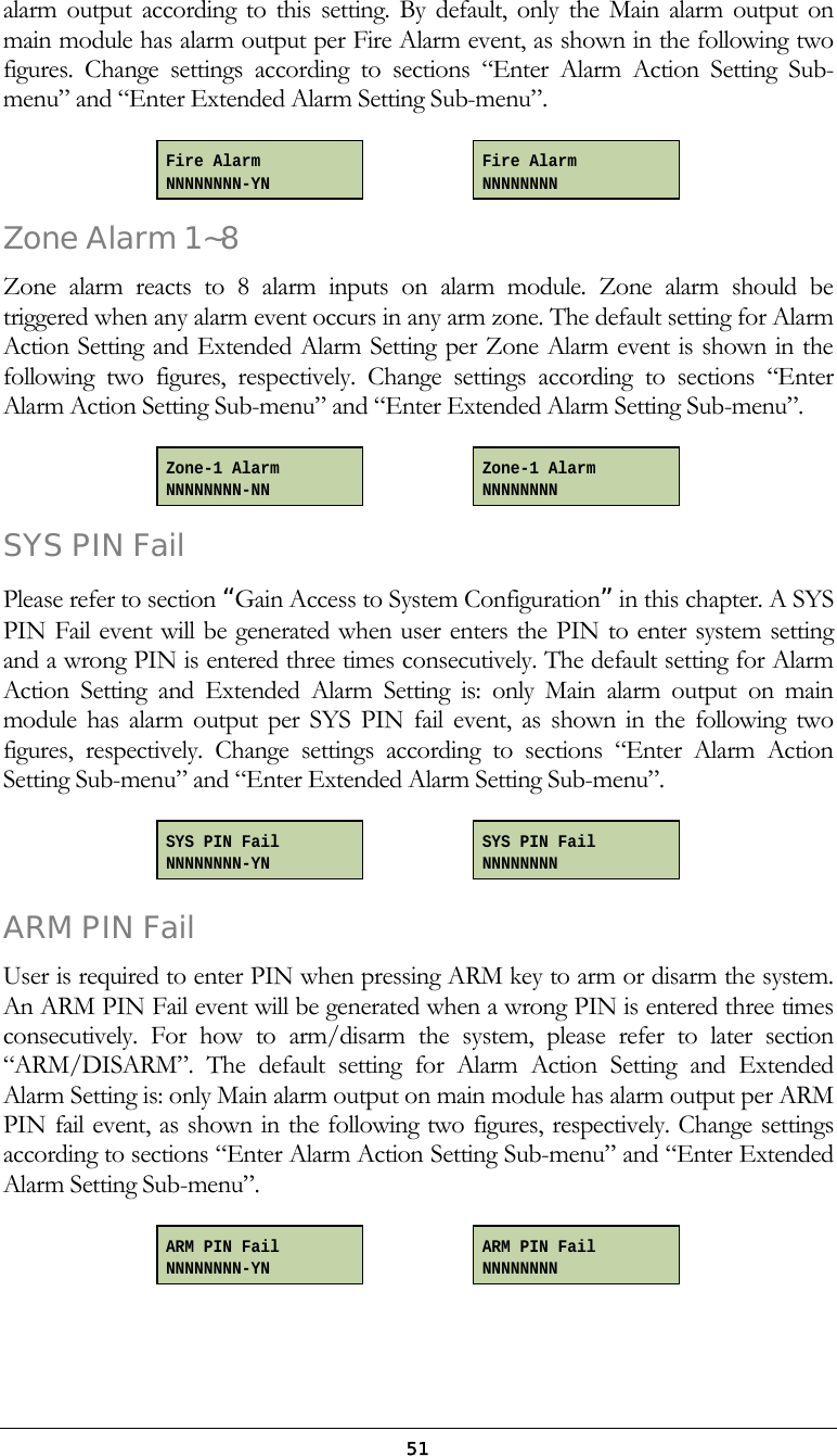  51alarm output according to this setting. By default, only the Main alarm output on main module has alarm output per Fire Alarm event, as shown in the following two figures. Change settings according to sections &ldquo;Enter Alarm Action Setting Sub-menu&rdquo; and &ldquo;Enter Extended Alarm Setting Sub-menu&rdquo;.     Zone Alarm 1~8 Zone alarm reacts to 8 alarm inputs on alarm module. Zone alarm should be triggered when any alarm event occurs in any arm zone. The default setting for Alarm Action Setting and Extended Alarm Setting per Zone Alarm event is shown in the following two figures, respectively. Change settings according to sections &ldquo;Enter Alarm Action Setting Sub-menu&rdquo; and &ldquo;Enter Extended Alarm Setting Sub-menu&rdquo;.     SYS PIN Fail Please refer to section &ldquo;Gain Access to System Configuration&rdquo; in this chapter. A SYS PIN Fail event will be generated when user enters the PIN to enter system setting and a wrong PIN is entered three times consecutively. The default setting for Alarm Action Setting and Extended Alarm Setting is: only Main alarm output on main module has alarm output per SYS PIN fail event, as shown in the following two figures, respectively. Change settings according to sections &ldquo;Enter Alarm Action Setting Sub-menu&rdquo; and &ldquo;Enter Extended Alarm Setting Sub-menu&rdquo;.     ARM PIN Fail User is required to enter PIN when pressing ARM key to arm or disarm the system. An ARM PIN Fail event will be generated when a wrong PIN is entered three times consecutively. For how to arm/disarm the system, please refer to later section &ldquo;ARM/DISARM&rdquo;. The default setting for Alarm Action Setting and Extended Alarm Setting is: only Main alarm output on main module has alarm output per ARM PIN fail event, as shown in the following two figures, respectively. Change settings according to sections &ldquo;Enter Alarm Action Setting Sub-menu&rdquo; and &ldquo;Enter Extended Alarm Setting Sub-menu&rdquo;.     ARM PIN Fail NNNNNNNN SYS PIN Fail NNNNNNNN-YN SYS PIN Fail NNNNNNNN Zone-1 Alarm  NNNNNNNN Zone-1 Alarm  NNNNNNNN-NN Fire Alarm NNNNNNNN Fire Alarm NNNNNNNN-YN ARM PIN Fail NNNNNNNN-YN 