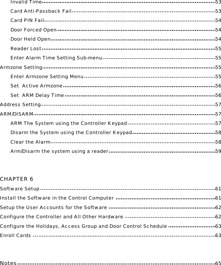 Invalid Time 53 Card Anti-Passback Fail 53 Card PIN Fail 54 Door Forced Open 54 Door Held Open 54 Reader Lost 55 Enter Alarm Time Setting Sub-menu 55 Armzone Setting 55 Enter Armzone Setting Menu 55 Set  Active Armzone 56 Set  ARM Delay Time 56 Address Setting 57 ARM/DISARM 57 ARM The System using the Controller Keypad 57 Disarm the System using the Controller Keypad 58 Clear the Alarm 58 Arm/Disarm the system using a reader 59   CHAPTER 6 Software Setup 61 Install the Software in the Control Computer  61 Setup the User Accounts for the Software  62 Configure the Controller and All Other Hardware  62 Configure the Holidays, Access Group and Door Control Schedule  63 Enroll Cards  63   Notes 65       