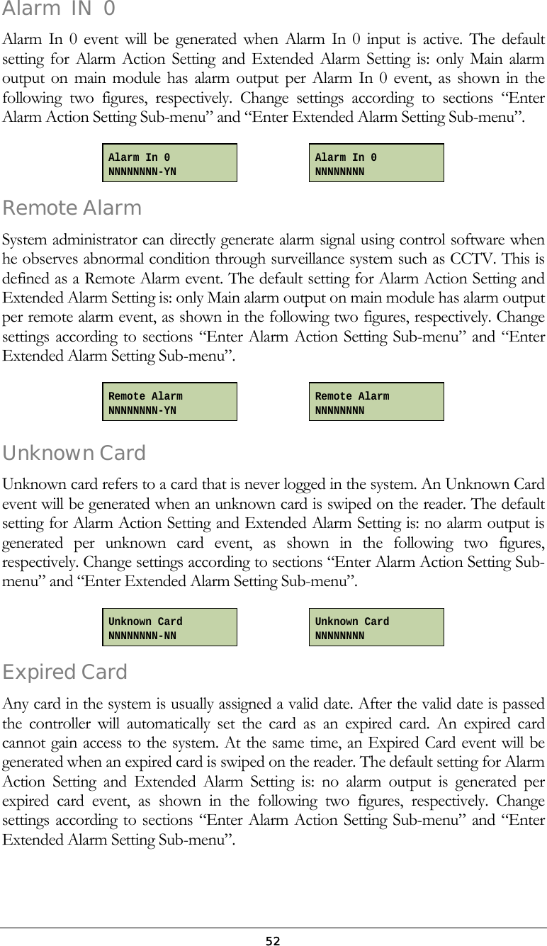 52Alarm  IN  0  Alarm In 0 event will be generated when Alarm In 0 input is active. The default setting for Alarm Action Setting and Extended Alarm Setting is: only Main alarm output on main module has alarm output per Alarm In 0 event, as shown in the following two figures, respectively. Change settings according to sections &ldquo;Enter Alarm Action Setting Sub-menu&rdquo; and &ldquo;Enter Extended Alarm Setting Sub-menu&rdquo;.     Remote Alarm  System administrator can directly generate alarm signal using control software when he observes abnormal condition through surveillance system such as CCTV. This is defined as a Remote Alarm event. The default setting for Alarm Action Setting and Extended Alarm Setting is: only Main alarm output on main module has alarm output per remote alarm event, as shown in the following two figures, respectively. Change settings according to sections &ldquo;Enter Alarm Action Setting Sub-menu&rdquo; and &ldquo;Enter Extended Alarm Setting Sub-menu&rdquo;.     Unknown Card Unknown card refers to a card that is never logged in the system. An Unknown Card event will be generated when an unknown card is swiped on the reader. The default setting for Alarm Action Setting and Extended Alarm Setting is: no alarm output is generated per unknown card event, as shown in the following two figures, respectively. Change settings according to sections &ldquo;Enter Alarm Action Setting Sub-menu&rdquo; and &ldquo;Enter Extended Alarm Setting Sub-menu&rdquo;.     Expired Card  Any card in the system is usually assigned a valid date. After the valid date is passed the controller will automatically set the card as an expired card. An expired card cannot gain access to the system. At the same time, an Expired Card event will be generated when an expired card is swiped on the reader. The default setting for Alarm Action Setting and Extended Alarm Setting is: no alarm output is generated per expired card event, as shown in the following two figures, respectively. Change settings according to sections &ldquo;Enter Alarm Action Setting Sub-menu&rdquo; and &ldquo;Enter Extended Alarm Setting Sub-menu&rdquo;. Unknown Card NNNNNNNN Unknown Card NNNNNNNN-NN Remote Alarm NNNNNNNN Alarm In 0 NNNNNNNN-YN Alarm In 0 NNNNNNNN Remote Alarm NNNNNNNN-YN 