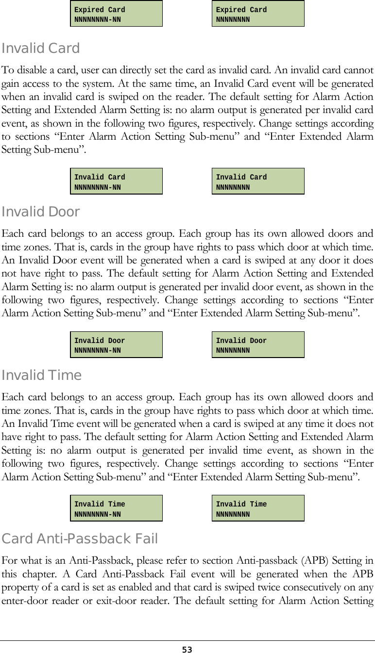  53    Invalid Card  To disable a card, user can directly set the card as invalid card. An invalid card cannot gain access to the system. At the same time, an Invalid Card event will be generated when an invalid card is swiped on the reader. The default setting for Alarm Action Setting and Extended Alarm Setting is: no alarm output is generated per invalid card event, as shown in the following two figures, respectively. Change settings according to sections &ldquo;Enter Alarm Action Setting Sub-menu&rdquo; and &ldquo;Enter Extended Alarm Setting Sub-menu&rdquo;.     Invalid Door Each card belongs to an access group. Each group has its own allowed doors and time zones. That is, cards in the group have rights to pass which door at which time. An Invalid Door event will be generated when a card is swiped at any door it does not have right to pass. The default setting for Alarm Action Setting and Extended Alarm Setting is: no alarm output is generated per invalid door event, as shown in the following two figures, respectively. Change settings according to sections &ldquo;Enter Alarm Action Setting Sub-menu&rdquo; and &ldquo;Enter Extended Alarm Setting Sub-menu&rdquo;.     Invalid Time  Each card belongs to an access group. Each group has its own allowed doors and time zones. That is, cards in the group have rights to pass which door at which time. An Invalid Time event will be generated when a card is swiped at any time it does not have right to pass. The default setting for Alarm Action Setting and Extended Alarm Setting is: no alarm output is generated per invalid time event, as shown in the following two figures, respectively. Change settings according to sections &ldquo;Enter Alarm Action Setting Sub-menu&rdquo; and &ldquo;Enter Extended Alarm Setting Sub-menu&rdquo;.     Card Anti-Passback Fail For what is an Anti-Passback, please refer to section Anti-passback (APB) Setting in this chapter. A Card Anti-Passback Fail event will be generated when the APB property of a card is set as enabled and that card is swiped twice consecutively on any enter-door reader or exit-door reader. The default setting for Alarm Action Setting Invalid Time NNNNNNNN Invalid Time NNNNNNNN-NN Invalid Door NNNNNNNN Invalid Door NNNNNNNN-NN Invalid Card NNNNNNNN-NN Invalid Card NNNNNNNN Expired Card NNNNNNNN Expired Card NNNNNNNN-NN 