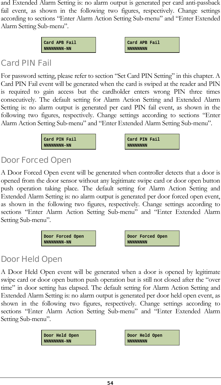  54and Extended Alarm Setting is: no alarm output is generated per card anti-passback fail event, as shown in the following two figures, respectively. Change settings according to sections &ldquo;Enter Alarm Action Setting Sub-menu&rdquo; and &ldquo;Enter Extended Alarm Setting Sub-menu&rdquo;.     Card PIN Fail For password setting, please refer to section &ldquo;Set Card PIN Setting&rdquo; in this chapter. A Card PIN Fail event will be generated when the card is swiped at the reader and PIN is required to gain access but the cardholder enters wrong PIN three times consecutively. The default setting for Alarm Action Setting and Extended Alarm Setting is: no alarm output is generated per card PIN fail event, as shown in the following two figures, respectively. Change settings according to sections &ldquo;Enter Alarm Action Setting Sub-menu&rdquo; and &ldquo;Enter Extended Alarm Setting Sub-menu&rdquo;.      Door Forced Open A Door Forced Open event will be generated when controller detects that a door is opened from the door sensor without any legitimate swipe card or door open button push operation taking place. The default setting for Alarm Action Setting and Extended Alarm Setting is: no alarm output is generated per door forced open event, as shown in the following two figures, respectively. Change settings according to sections &ldquo;Enter Alarm Action Setting Sub-menu&rdquo; and &ldquo;Enter Extended Alarm Setting Sub-menu&rdquo;.     Door Held Open A Door Held Open event will be generated when a door is opened by legitimate swipe card or door open button push operation but is still not closed after the &ldquo;over time&rdquo; in door setting has elapsed. The default setting for Alarm Action Setting and Extended Alarm Setting is: no alarm output is generated per door held open event, as shown in the following two figures, respectively. Change settings according to sections &ldquo;Enter Alarm Action Setting Sub-menu&rdquo; and &ldquo;Enter Extended Alarm Setting Sub-menu&rdquo;.     Door Held Open NNNNNNNN-NN Door Held Open NNNNNNNN Door Forced Open NNNNNNNN Door Forced Open NNNNNNNN-NN Card PIN Fail NNNNNNNN Card APB Fail NNNNNNNN-NN Card APB Fail NNNNNNNN Card PIN Fail NNNNNNNN-NN 