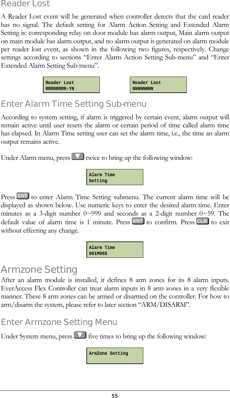  55Reader Lost  A Reader Lost event will be generated when controller detects that the card reader has no signal. The default setting for Alarm Action Setting and Extended Alarm Setting is: corresponding relay on door module has alarm output, Main alarm output on main module has alarm output, and no alarm output is generated on alarm module per reader lost event, as shown in the following two figures, respectively. Change settings according to sections &ldquo;Enter Alarm Action Setting Sub-menu&rdquo; and &ldquo;Enter Extended Alarm Setting Sub-menu&rdquo;.     Enter Alarm Time Setting Sub-menu According to system setting, if alarm is triggered by certain event, alarm output will remain active until user resets the alarm or certain period of time called alarm time has elapsed. In Alarm Time setting user can set the alarm time, i.e., the time an alarm output remains active. Under Alarm menu, press   twice to bring up the following window:  Press  ENT to enter Alarm Time Setting submenu. The current alarm time will be displayed as shown below. Use numeric keys to enter the desired alarm time. Enter minutes as a 3-digit number 0~999 and seconds as a 2-digit number 0~59. The default value of alarm time is 1 minute. Press ENT to confirm. Press   to  exit without effecting any change.  Armzone Setting After an alarm module is installed, it defines 8 arm zones for its 8 alarm inputs. EverAccess Flex Controller can treat alarm inputs in 8 arm zones in a very flexible manner. These 8 arm zones can be armed or disarmed on the controller. For how to arm/disarm the system, please refer to later section &ldquo;ARM/DISARM&rdquo;. Enter Armzone Setting Menu Under System menu, press   five times to bring up the following window:  Reader Lost NNNNNNNN Reader Lost RRRRRRRR-YN Alarm Time Setting Alarm Time 001M00S ArmZone Setting     CLR 