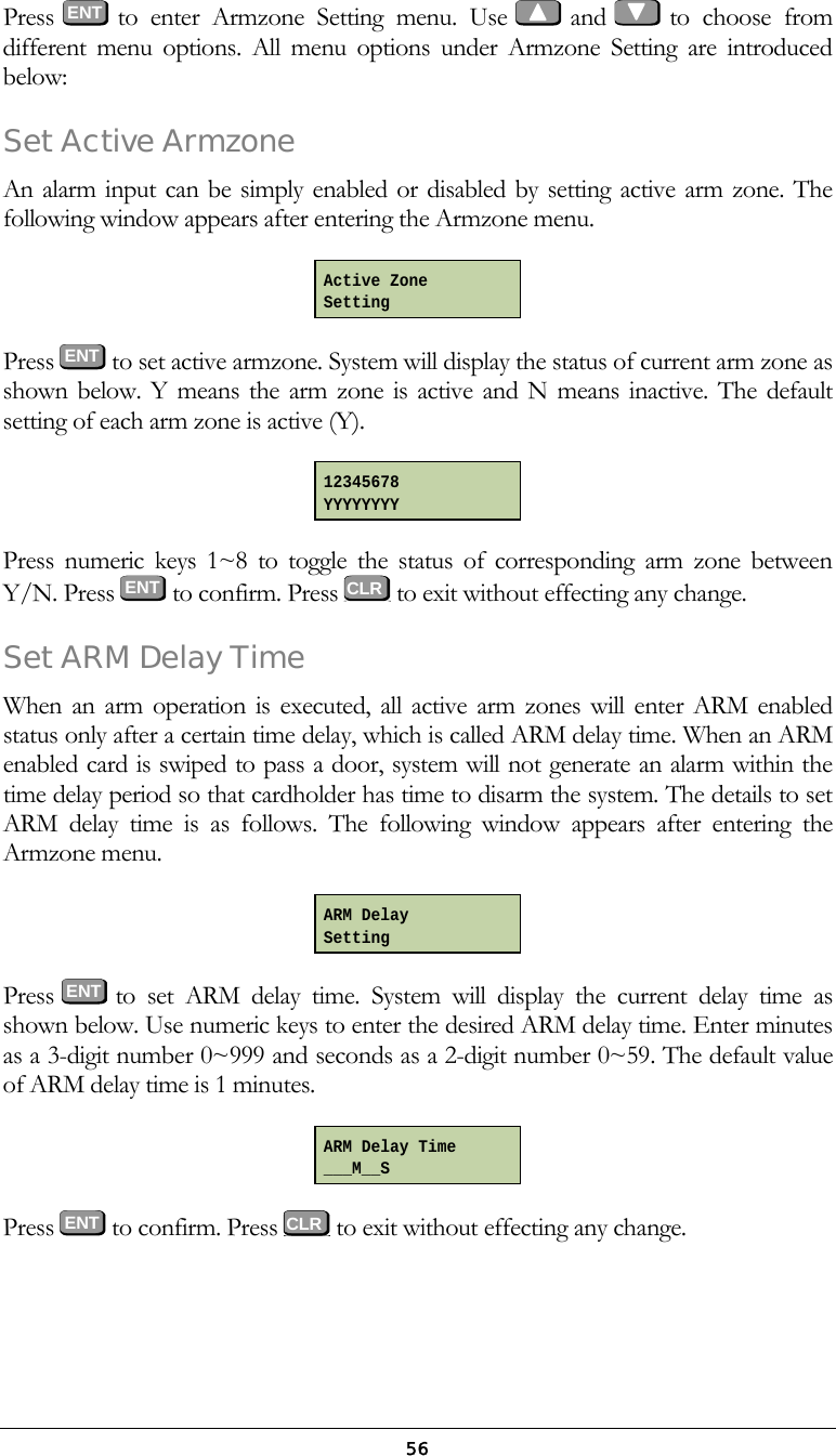  56Press  ENT to enter Armzone Setting menu. Use   and   to  choose  from different menu options. All menu options under Armzone Setting are introduced below: Set Active Armzone An alarm input can be simply enabled or disabled by setting active arm zone. The following window appears after entering the Armzone menu.  Press  ENT to set active armzone. System will display the status of current arm zone as shown below. Y means the arm zone is active and N means inactive. The default setting of each arm zone is active (Y).  Press numeric keys 1~8 to toggle the status of corresponding arm zone between Y/N. Press  ENT  to confirm. Press   to exit without effecting any change.  Set ARM Delay Time When an arm operation is executed, all active arm zones will enter ARM enabled status only after a certain time delay, which is called ARM delay time. When an ARM enabled card is swiped to pass a door, system will not generate an alarm within the time delay period so that cardholder has time to disarm the system. The details to set ARM delay time is as follows. The following window appears after entering the Armzone menu.  Press  ENT to set ARM delay time. System will display the current delay time as shown below. Use numeric keys to enter the desired ARM delay time. Enter minutes as a 3-digit number 0~999 and seconds as a 2-digit number 0~59. The default value of ARM delay time is 1 minutes.   Press  ENT to confirm. Press   to exit without effecting any change. Active Zone Setting 12345678 YYYYYYYY ARM Delay Setting ARM Delay Time ___M__S CLRCLR