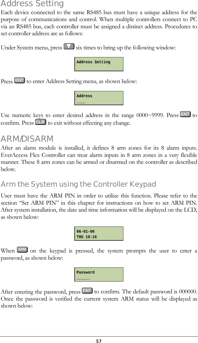  57Address Setting Each device connected to the same RS485 bus must have a unique address for the purpose of communications and control. When multiple controllers connect to PC via an RS485 bus, each controller must be assigned a distinct address. Procedures to set controller address are as follows: Under System menu, press   six times to bring up the following window:  Press  ENT to enter Address Setting menu, as shown below:  Use numeric keys to enter desired address in the range 0000~9999. Press  ENT to confirm. Press   to exit without effecting any change. ARM/DISARM After an alarm module is installed, it defines 8 arm zones for its 8 alarm inputs. EverAccess Flex Controller can treat alarm inputs in 8 arm zones in a very flexible manner. These 8 arm zones can be armed or disarmed on the controller as described below. Arm the System using the Controller Keypad User must have the ARM PIN in order to utilize this function. Please refer to the section &ldquo;Set ARM PIN&rdquo; in this chapter for instructions on how to set ARM PIN. After system installation, the date and time information will be displayed on the LCD, as shown below:  When  ARM  on the keypad is pressed, the system prompts the user to enter a password, as shown below:  After entering the password, press ENT to confirm. The default password is 000000. Once the password is verified the current system ARM status will be displayed as shown below: Address Setting  Address ____ 06-01-06 THU 10:16 Password ______    CLR 