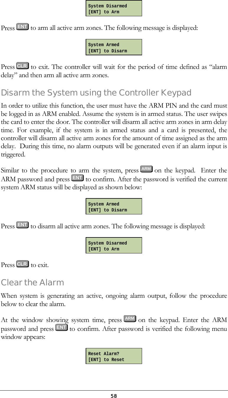 58 Press  ENT to arm all active arm zones. The following message is displayed:  Press   to exit. The controller will wait for the period of time defined as &ldquo;alarm delay&rdquo; and then arm all active arm zones. Disarm the System using the Controller Keypad In order to utilize this function, the user must have the ARM PIN and the card must be logged in as ARM enabled. Assume the system is in armed status. The user swipes the card to enter the door. The controller will disarm all active arm zones in arm delay time. For example, if the system is in armed status and a card is presented, the controller will disarm all active arm zones for the amount of time assigned as the arm delay.  During this time, no alarm outputs will be generated even if an alarm input is triggered.   Similar to the procedure to arm the system, press ARM on the keypad.  Enter the ARM password and press ENT to confirm. After the password is verified the current system ARM status will be displayed as shown below:  Press  ENT to disarm all active arm zones. The following message is displayed:  Press   to exit. Clear the Alarm When system is generating an active, ongoing alarm output, follow the procedure below to clear the alarm. At the window showing system time, press ARM on the keypad. Enter the ARM password and press  ENT to confirm. After password is verified the following menu window appears:  Reset Alarm? [ENT] to Reset System Disarmed [ENT] to Arm System Armed [ENT] to Disarm System Armed [ENT] to Disarm System Disarmed [ENT] to Arm   CLR  CLR