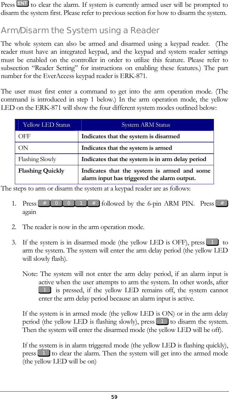 59Press  ENT to clear the alarm. If system is currently armed user will be prompted to disarm the system first. Please refer to previous section for how to disarm the system. Arm/Disarm the System using a Reader The whole system can also be armed and disarmed using a keypad reader.  (The reader must have an integrated keypad, and the keypad and system reader settings must be enabled on the controller in order to utilize this feature. Please refer to subsection &ldquo;Reader Setting&rdquo; for instructions on enabling these features.) The part number for the EverAccess keypad reader is ERK-871. The user must first enter a command to get into the arm operation mode. (The command is introduced in step 1 below.) In the arm operation mode, the yellow LED on the ERK-871 will show the four different system modes outlined below: Yellow LED Status  System ARM Status OFF  Indicates that the system is disarmed ON  Indicates that the system is armed Flashing Slowly  Indicates that the system is in arm delay period Flashing Quickly  Indicates that the system is armed and some alarm input has triggered the alarm output.  The steps to arm or disarm the system at a keypad reader are as follows: 1. Press   followed by the 6-pin ARM PIN.  Press   again 2.  The reader is now in the arm operation mode.  3.  If the system is in disarmed mode (the yellow LED is OFF), press    to arm the system. The system will enter the arm delay period (the yellow LED will slowly flash). Note: The system will not enter the arm delay period, if an alarm input is active when the user attempts to arm the system. In other words, after    is pressed, if the yellow LED remains off, the system cannot enter the arm delay period because an alarm input is active.  If the system is in armed mode (the yellow LED is ON) or in the arm delay period (the yellow LED is flashing slowly), press   to disarm the system. Then the system will enter the disarmed mode (the yellow LED will be off). If the system is in alarm triggered mode (the yellow LED is flashing quickly), press   to clear the alarm. Then the system will get into the armed mode (the yellow LED will be on) 1 # 0 0 1 1 1 1 # #  