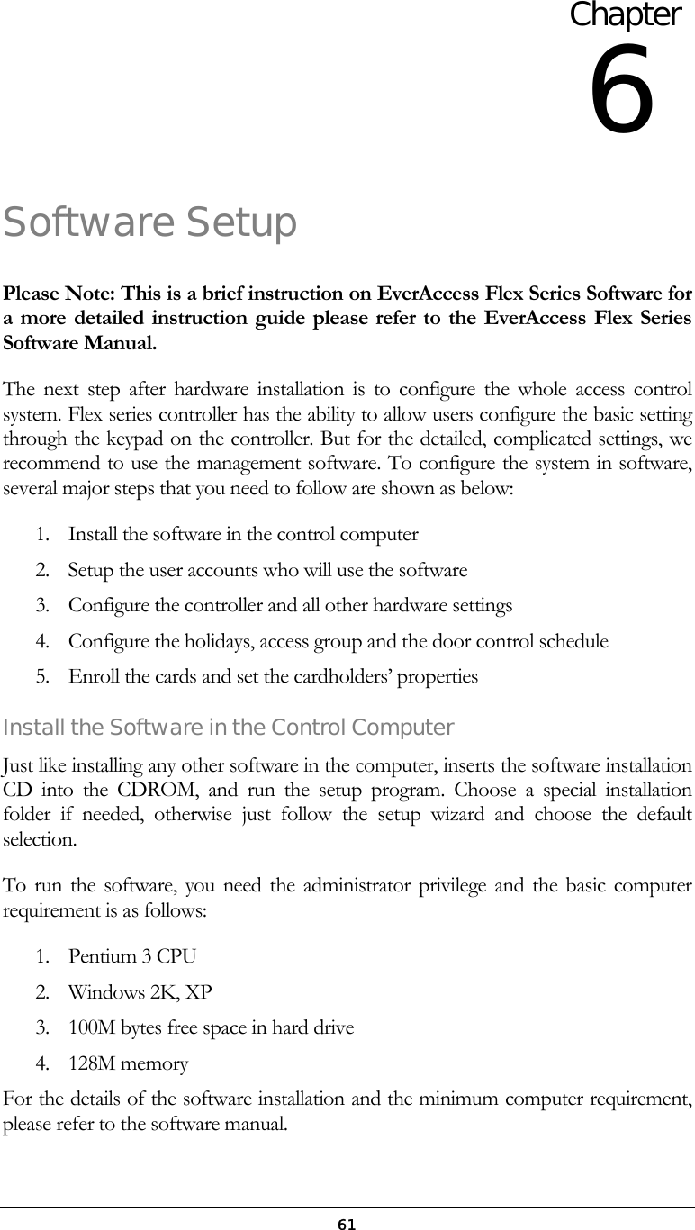 61Software Setup Please Note: This is a brief instruction on EverAccess Flex Series Software for a more detailed instruction guide please refer to the EverAccess Flex Series Software Manual. The next step after hardware installation is to configure the whole access control system. Flex series controller has the ability to allow users configure the basic setting through the keypad on the controller. But for the detailed, complicated settings, we recommend to use the management software. To configure the system in software, several major steps that you need to follow are shown as below: 1.  Install the software in the control computer 2.  Setup the user accounts who will use the software 3.  Configure the controller and all other hardware settings 4.  Configure the holidays, access group and the door control schedule 5.  Enroll the cards and set the cardholders&rsquo; properties Install the Software in the Control Computer Just like installing any other software in the computer, inserts the software installation CD into the CDROM, and run the setup program. Choose a special installation folder if needed, otherwise just follow the setup wizard and choose the default selection. To run the software, you need the administrator privilege and the basic computer requirement is as follows: 1. Pentium 3 CPU 2. Windows 2K, XP 3.  100M bytes free space in hard drive 4. 128M memory For the details of the software installation and the minimum computer requirement, please refer to the software manual. Chapter 6 