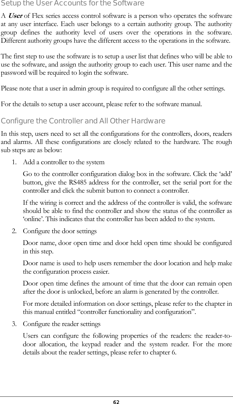  62Setup the User Accounts for the Software  A User of Flex series access control software is a person who operates the software at any user interface. Each user belongs to a certain authority group. The authority group defines the authority level of users over the operations in the software. Different authority groups have the different access to the operations in the software.  The first step to use the software is to setup a user list that defines who will be able to use the software, and assign the authority group to each user. This user name and the password will be required to login the software.  Please note that a user in admin group is required to configure all the other settings. For the details to setup a user account, please refer to the software manual. Configure the Controller and All Other Hardware In this step, users need to set all the configurations for the controllers, doors, readers and alarms. All these configurations are closely related to the hardware. The rough sub steps are as below: 1.  Add a controller to the system Go to the controller configuration dialog box in the software. Click the &lsquo;add&rsquo; button, give the RS485 address for the controller, set the serial port for the controller and click the submit button to connect a controller. If the wiring is correct and the address of the controller is valid, the software should be able to find the controller and show the status of the controller as &lsquo;online&rsquo;. This indicates that the controller has been added to the system. 2.  Configure the door settings Door name, door open time and door held open time should be configured in this step.  Door name is used to help users remember the door location and help make the configuration process easier. Door open time defines the amount of time that the door can remain open after the door is unlocked, before an alarm is generated by the controller.  For more detailed information on door settings, please refer to the chapter in this manual entitled &ldquo;controller functionality and configuration&rdquo;. 3.  Configure the reader settings Users can configure the following properties of the readers: the reader-to-door allocation, the keypad reader and the system reader. For the more details about the reader settings, please refer to chapter 6. 