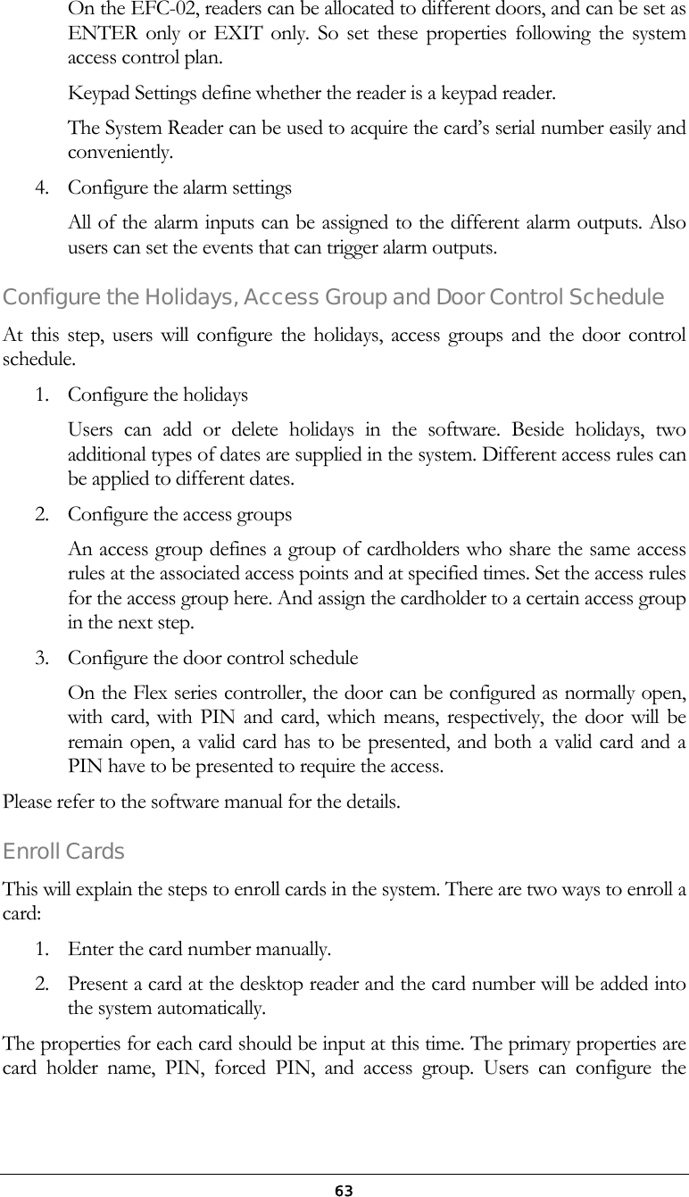  63On the EFC-02, readers can be allocated to different doors, and can be set as ENTER only or EXIT only. So set these properties following the system access control plan. Keypad Settings define whether the reader is a keypad reader. The System Reader can be used to acquire the card&rsquo;s serial number easily and conveniently. 4.  Configure the alarm settings All of the alarm inputs can be assigned to the different alarm outputs. Also users can set the events that can trigger alarm outputs. Configure the Holidays, Access Group and Door Control Schedule At this step, users will configure the holidays, access groups and the door control schedule. 1.  Configure the holidays Users can add or delete holidays in the software. Beside holidays, two additional types of dates are supplied in the system. Different access rules can be applied to different dates.  2.  Configure the access groups An access group defines a group of cardholders who share the same access rules at the associated access points and at specified times. Set the access rules for the access group here. And assign the cardholder to a certain access group in the next step. 3.  Configure the door control schedule On the Flex series controller, the door can be configured as normally open, with card, with PIN and card, which means, respectively, the door will be remain open, a valid card has to be presented, and both a valid card and a PIN have to be presented to require the access. Please refer to the software manual for the details. Enroll Cards This will explain the steps to enroll cards in the system. There are two ways to enroll a card: 1.  Enter the card number manually.  2.  Present a card at the desktop reader and the card number will be added into the system automatically. The properties for each card should be input at this time. The primary properties are card holder name, PIN, forced PIN, and access group. Users can configure the 