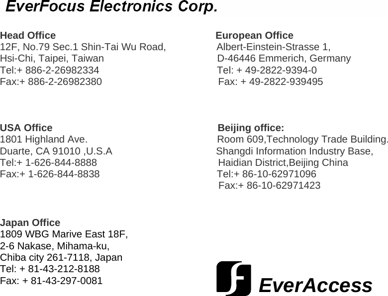                    Head Office                                                         European Office 12F, No.79 Sec.1 Shin-Tai Wu Road,                  Albert-Einstein-Strasse 1, Hsi-Chi, Taipei, Taiwan                                            D-46446 Emmerich, Germany Tel:+ 886-2-26982334         Tel: + 49-2822-9394-0 Fax:+ 886-2-26982380                           Fax: + 49-2822-939495    USA Office                                                           Beijing office: 1801 Highland Ave.                                              Room 609,Technology Trade Building. Duarte, CA 91010 ,U.S.A                                     Shangdi Information Industry Base, Tel:+ 1-626-844-8888                            Haidian District,Beijing China    Fax:+ 1-626-844-8838                         Tel:+ 86-10-62971096                                                                               Fax:+ 86-10-62971423   Japan Office  1809 WBG Marive East 18F,  2-6 Nakase, Mihama-ku,  Chiba city 261-7118, Japan Tel: + 81-43-212-8188 Fax: + 81-43-297-0081  EverAccess