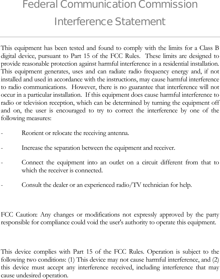 Federal Communication Commission Interference Statement This equipment has been tested and found to comply with the limits for a Class B digital device, pursuant to Part 15 of the FCC Rules.  These limits are designed to provide reasonable protection against harmful interference in a residential installation.  This equipment generates, uses and can radiate radio frequency energy and, if not installed and used in accordance with the instructions, may cause harmful interference to radio communications.  However, there is no guarantee that interference will not occur in a particular installation.  If this equipment does cause harmful interference to radio or television reception, which can be determined by turning the equipment off and on, the user is encouraged to try to correct the interference by one of the following measures: -  Reorient or relocate the receiving antenna. -  Increase the separation between the equipment and receiver. -  Connect the equipment into an outlet on a circuit different from that to which the receiver is connected. -  Consult the dealer or an experienced radio/TV technician for help.  FCC Caution: Any changes or modifications not expressly approved by the party responsible for compliance could void the user's authority to operate this equipment.  This device complies with Part 15 of the FCC Rules. Operation is subject to the following two conditions: (1) This device may not cause harmful interference, and (2) this device must accept any interference received, including interference that may cause undesired operation.  