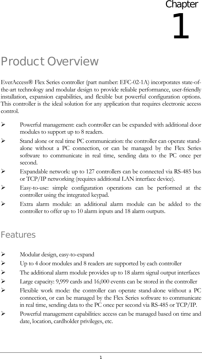 1 Product Overview EverAccess&reg; Flex Series controller (part number: EFC-02-1A) incorporates state-of-the-art technology and modular design to provide reliable performance, user-friendly installation, expansion capabilities, and flexible but powerful configuration options.  This controller is the ideal solution for any application that requires electronic access control.     Powerful management: each controller can be expanded with additional door modules to support up to 8 readers.   Stand alone or real time PC communication: the controller can operate stand-alone without a PC connection, or can be managed by the Flex Series software to communicate in real time, sending data to the PC once per second.   Expandable network: up to 127 controllers can be connected via RS-485 bus or TCP/IP networking (requires additional LAN interface device).   Easy-to-use: simple configuration operations can be performed at the controller using the integrated keypad.    Extra alarm module: an additional alarm module can be added to the controller to offer up to 10 alarm inputs and 18 alarm outputs.  Features    Modular design, easy-to-expand   Up to 4 door modules and 8 readers are supported by each controller   The additional alarm module provides up to 18 alarm signal output interfaces   Large capacity: 9,999 cards and 16,000 events can be stored in the controller   Flexible work mode: the controller can operate stand-alone without a PC connection, or can be managed by the Flex Series software to communicate in real time, sending data to the PC once per second via RS-485 or TCP/IP.   Powerful management capabilities: access can be managed based on time and date, location, cardholder privileges, etc. Chapter 1 