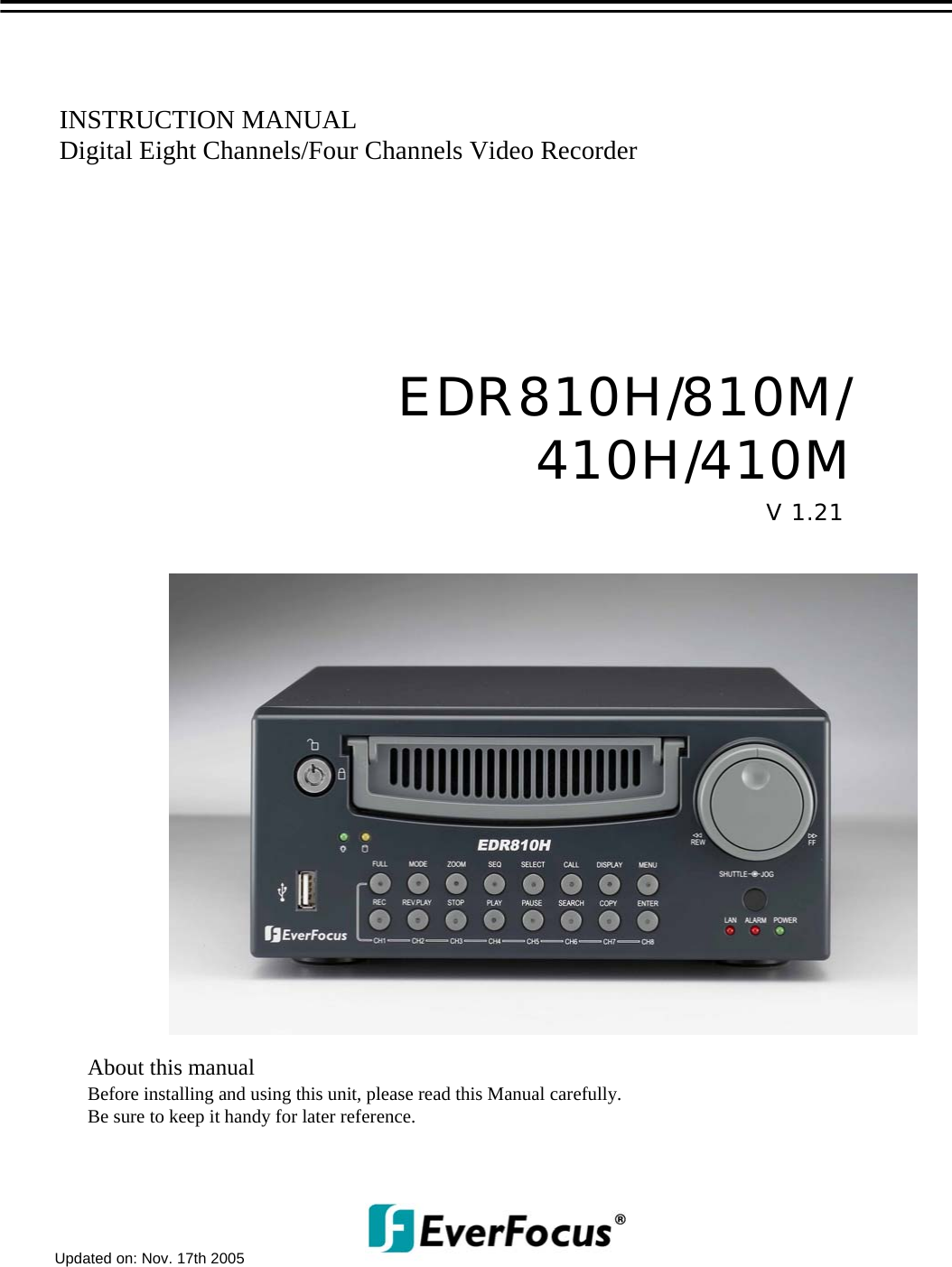 INSTRUCTION MANUALDigital Eight Channels/Four Channels Video RecorderAbout this manualBefore installing and using this unit, please read this Manual carefully.Be sure to keep it handy for later reference.V 1.21EDR810H/810M/410H/410MUpdated on: Nov. 17th 2005