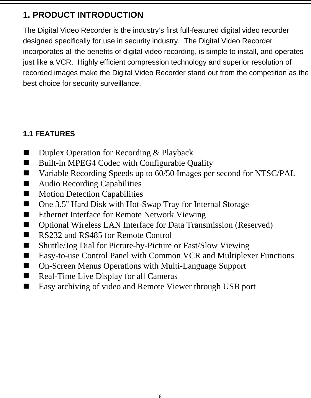 Duplex Operation for Recording &amp; PlaybackBuilt-in MPEG4 Codec with Configurable QualityVariable Recording Speeds up to 60/50 Images per second for NTSC/PALAudio Recording CapabilitiesMotion Detection CapabilitiesOne 3.5&rdquo;Hard Disk with Hot-Swap Tray for Internal StorageEthernet Interface for Remote Network ViewingOptional Wireless LAN Interface for Data Transmission (Reserved)RS232 and RS485 for Remote ControlShuttle/Jog Dial for Picture-by-Picture or Fast/Slow ViewingEasy-to-use Control Panel with Common VCR and Multiplexer FunctionsOn-Screen Menus Operations with Multi-Language SupportReal-Time Live Display for all CamerasEasy archiving of video and Remote Viewer through USB port1. PRODUCT INTRODUCTION1.1 FEATURESThe Digital Video Recorder is the industry&rsquo;s first full-featured digital video recorder designed specifically for use in security industry.  The Digital Video Recorder incorporates all the benefits of digital video recording, is simple to install, and operates just like a VCR.  Highly efficient compression technology and superior resolution of recorded images make the Digital Video Recorder stand out from the competition as the best choice for security surveillance.8