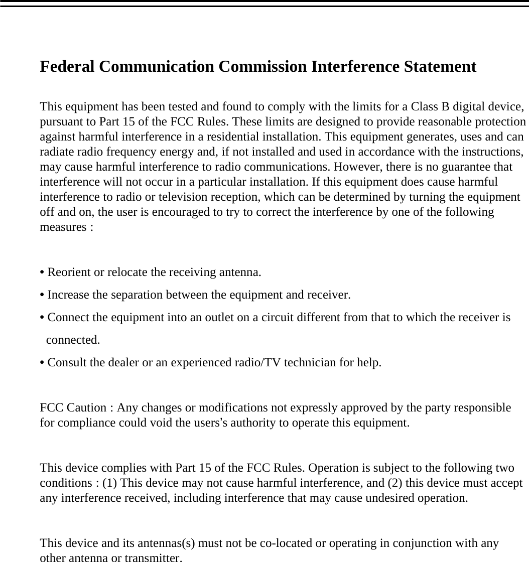Federal Communication Commission Interference StatementThis equipment has been tested and found to comply with the limits for a Class B digital device, pursuant to Part 15 of the FCC Rules. These limits are designed to provide reasonable protection against harmful interference in a residential installation. This equipment generates, uses and can radiate radio frequency energy and, if not installed and used in accordance with the instructions, may cause harmful interference to radio communications. However, there is no guarantee that interference will not occur in a particular installation. If this equipment does cause harmful interference to radio or television reception, which can be determined by turning the equipment off and on, the user is encouraged to try to correct the interference by one of the following measures :&bull;Reorient or relocate the receiving antenna.&bull;Increase the separation between the equipment and receiver.&bull;Connect the equipment into an outlet on a circuit different from that to which the receiver isconnected.&bull;Consult the dealer or an experienced radio/TV technician for help.FCC Caution : Any changes or modifications not expressly approved by the party responsible for compliance could void the users&rsquo;s authority to operate this equipment.This device complies with Part 15 of the FCC Rules. Operation is subject to the following two conditions : (1) This device may not cause harmful interference, and (2) this device must accept any interference received, including interference that may cause undesired operation.This device and its antennas(s) must not be co-located or operating in conjunction with any other antenna or transmitter.
