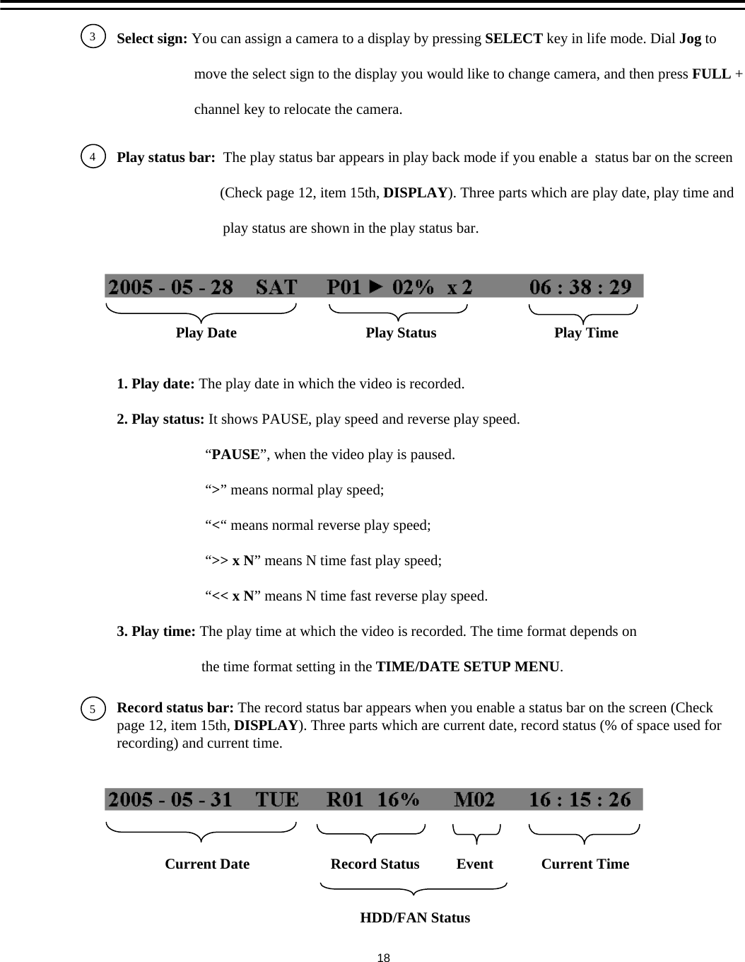 34Select sign: You can assign a camera to a display by pressing SELECT key in life mode. Dial Jog tomove the select sign to the display you would like to change camera, and then press FULL +channel key to relocate the camera.Play status bar:  The play status bar appears in play back mode if you enable a  status bar on the screen (Check page 12, item 15th, DISPLAY). Three parts which are play date, play time andplay status are shown in the play status bar.Play Date                                   Play Status          Play Time1. Play date: The play date in which the video is recorded.2. Play status: It shows PAUSE, play speed and reverse play speed.&ldquo;PAUSE&rdquo;, when the video play is paused.&ldquo;>&rdquo; means normal play speed;&ldquo;<&ldquo; means normal reverse play speed;&ldquo;>> x N&rdquo; means N time fast play speed;&ldquo;<< x N&rdquo; means N time fast reverse play speed.3. Play time: The play time at which the video is recorded. The time format depends onthe time format setting in the TIME/DATE SETUP MENU.5Record status bar: The record status bar appears when you enable a status bar on the screen (Check page 12, item 15th, DISPLAY). Three parts which are current date, record status (% of space used for recording) and current time.Current Date                      Record Status          Event   Current Time18HDD/FAN Status