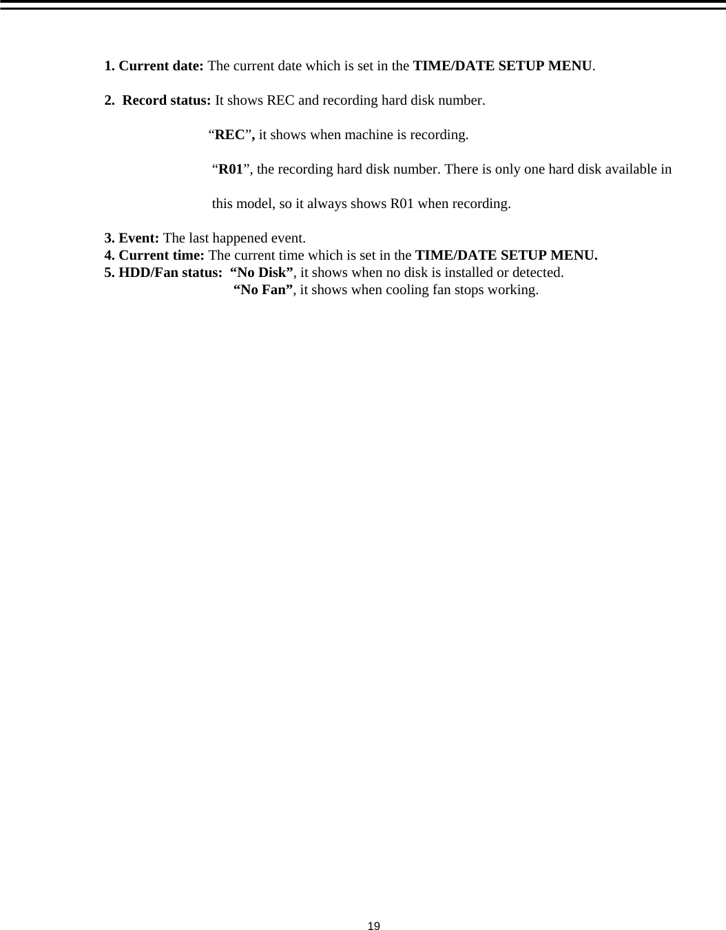 1. Current date: The current date which is set in the TIME/DATE SETUP MENU.2.  Record status: It shows REC and recording hard disk number.&ldquo;REC&rdquo;, it shows when machine is recording. &ldquo;R01&rdquo;, the recording hard disk number. There is only one hard disk available inthis model, so it always shows R01 when recording.3. Event: The last happened event.4. Current time: The current time which is set in the TIME/DATE SETUP MENU.5. HDD/Fan status:  &ldquo;No Disk&rdquo;, it shows when no disk is installed or detected.&ldquo;No Fan&rdquo;, it shows when cooling fan stops working.19