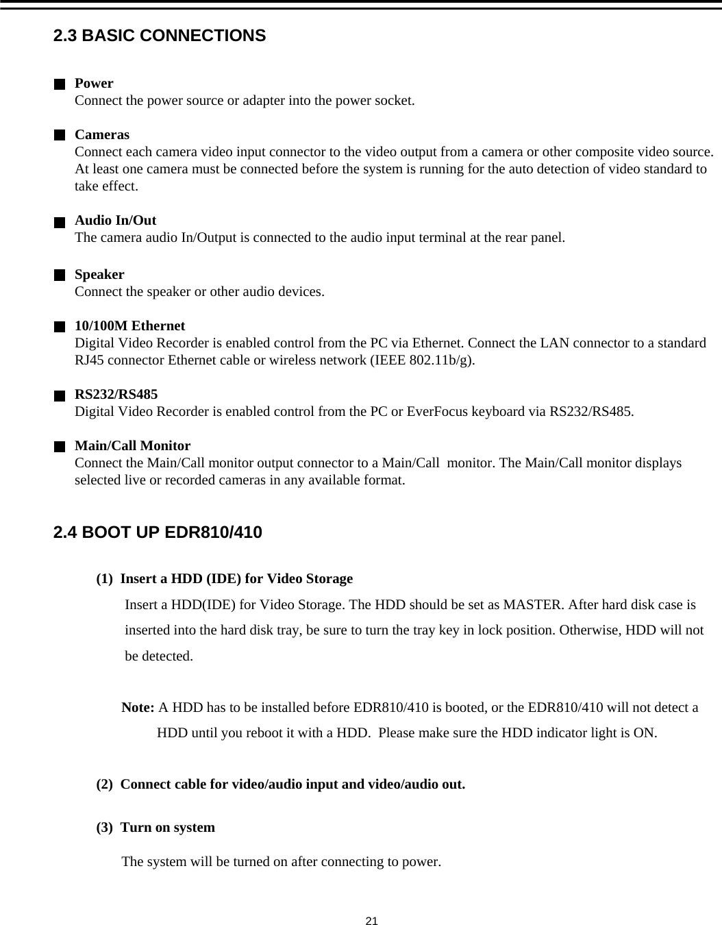(1)  Insert a HDD (IDE) for Video StorageInsert a HDD(IDE) for Video Storage. The HDD should be set as MASTER. After hard disk case isinserted into the hard disk tray, be sure to turn the tray key in lock position. Otherwise, HDD will notbe detected.Note: A HDD has to be installed before EDR810/410 is booted, or the EDR810/410 will not detect a HDD until you reboot it with a HDD.  Please make sure the HDD indicator light is ON.(2)  Connect cable for video/audio input and video/audio out.(3)  Turn on systemThe system will be turned on after connecting to power.SpeakerConnect the speaker or other audio devices.10/100M EthernetDigital Video Recorder is enabled control from the PC via Ethernet. Connect the LAN connector to a standard RJ45 connector Ethernet cable or wireless network (IEEE 802.11b/g). RS232/RS485Digital Video Recorder is enabled control from the PC or EverFocus keyboard via RS232/RS485.Main/Call MonitorConnect the Main/Call monitor output connector to a Main/Call  monitor. The Main/Call monitor displays selected live or recorded cameras in any available format.PowerConnect the power source or adapter into the power socket.CamerasConnect each camera video input connector to the video output from a camera or other composite video source. At least one camera must be connected before the system is running for the auto detection of video standard to take effect.Audio In/Out  The camera audio In/Output is connected to the audio input terminal at the rear panel.2.3 BASIC CONNECTIONS2.4 BOOT UP EDR810/41021