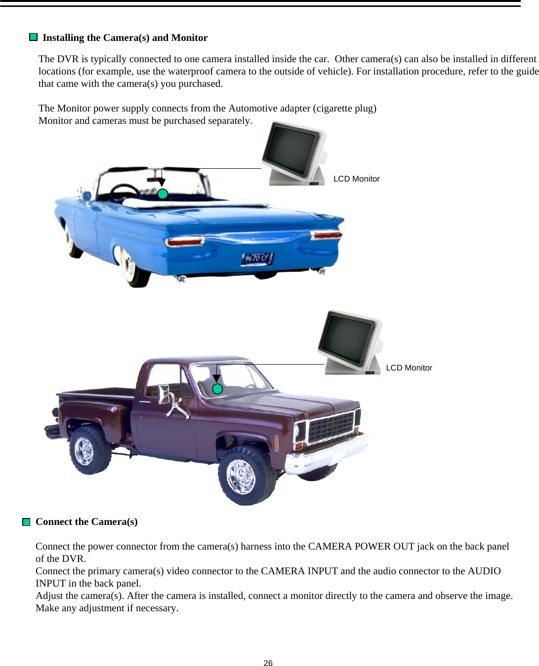 Connect the Camera(s)Connect the power connector from the camera(s) harness into the CAMERA POWER OUT jack on the back panel of the DVR. Connect the primary camera(s) video connector to the CAMERA INPUT and the audio connector to the AUDIO INPUT in the back panel.Adjust the camera(s). After the camera is installed, connect a monitor directly to the camera and observe the image.Make any adjustment if necessary.Installing the Camera(s) and Monitor The DVR is typically connected to one camera installed inside the car.  Other camera(s) can also be installed in different locations (for example, use the waterproof camera to the outside of vehicle). For installation procedure, refer to the guide that came with the camera(s) you purchased.The Monitor power supply connects from the Automotive adapter (cigarette plug)Monitor and cameras must be purchased separately.LCD MonitorLCD Monitor26