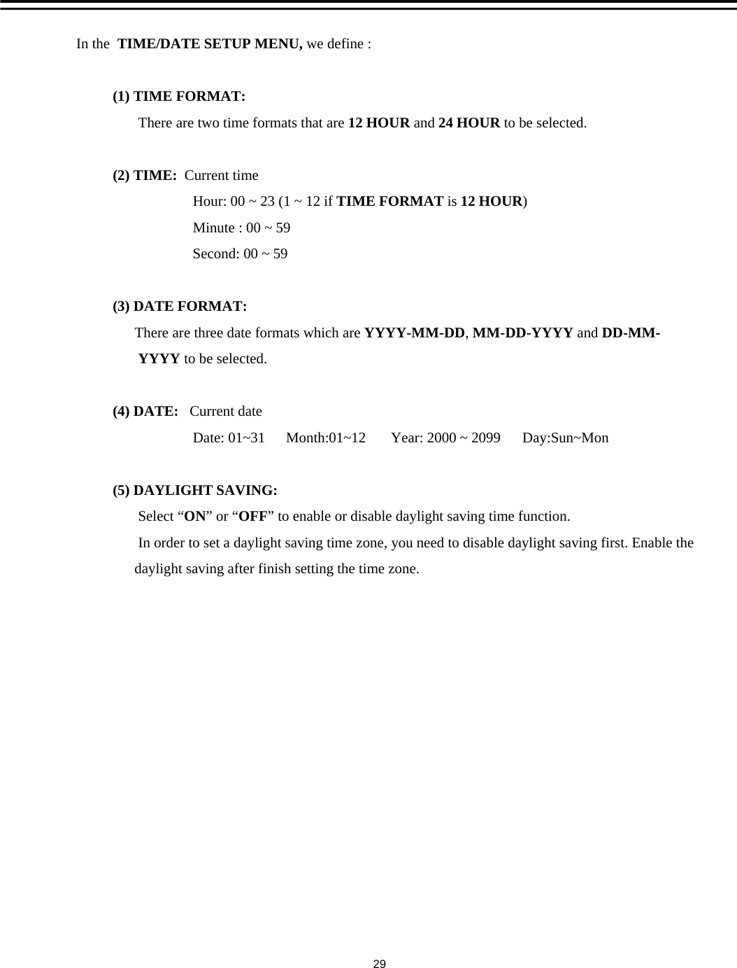 In the  TIME/DATE SETUP MENU, we define :(1) TIME FORMAT:  There are two time formats that are 12 HOUR and 24 HOUR to be selected.(2) TIME:  Current timeHour: 00 ~ 23 (1 ~ 12 if TIME FORMAT is 12 HOUR)               Minute : 00 ~ 59            Second: 00 ~ 59(3) DATE FORMAT:There are three date formats which are YYYY-MM-DD, MM-DD-YYYY and DD-MM-YYYY to be selected.(4) DATE:   Current dateDate: 01~31 Month:01~12 Year: 2000 ~ 2099      Day:Sun~Mon                    (5) DAYLIGHT SAVING: Select &ldquo;ON&rdquo;or &ldquo;OFF&rdquo; to enable or disable daylight saving time function.In order to set a daylight saving time zone, you need to disable daylight saving first. Enable thedaylight saving after finish setting the time zone.29