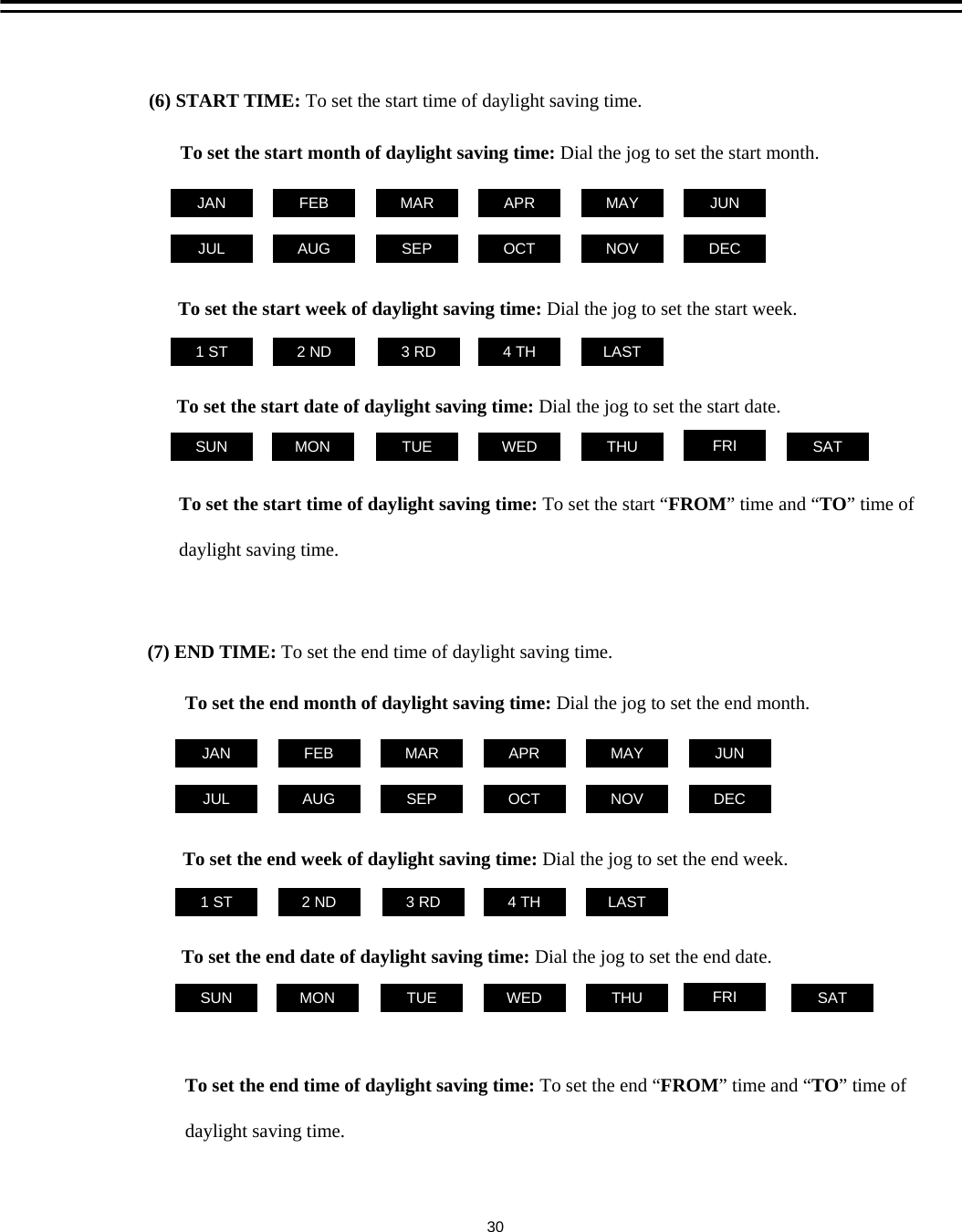 (7) END TIME: To set the end time of daylight saving time.To set the end time of daylight saving time: To set the end &ldquo;FROM&rdquo; time and &ldquo;TO&rdquo;time of daylight saving time.LASTTo set the end week of daylight saving time: Dial the jog to set the end week.1 ST 2 ND 3 RD 4 THTo set the end date of daylight saving time: Dial the jog to set the end date.THUSUN FRITUEMON WED SATTo set the end month of daylight saving time: Dial the jog to set the end month. FEB MARJAN APR MAY JUNDECNOVOCTSEPAUGJUL30LASTTo set the start week of daylight saving time: Dial the jog to set the start week.1 ST 2 ND 3 RD 4 THTo set the start date of daylight saving time: Dial the jog to set the start date.THUSUN FRITUEMON WED SATTo set the start month of daylight saving time: Dial the jog to set the start month. FEB MARJAN APR MAY JUNDECNOVOCTSEPAUGJULTo set the start time of daylight saving time: To set the start &ldquo;FROM&rdquo; time and &ldquo;TO&rdquo;time of daylight saving time.(6) START TIME: To set the start time of daylight saving time.