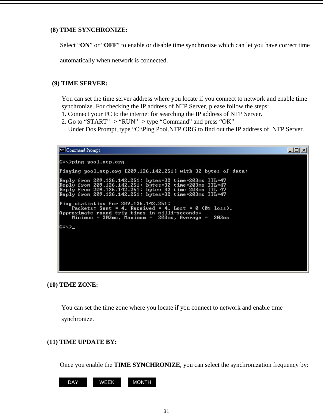 (10) TIME ZONE:You can set the time zone where you locate if you connect to network and enable timesynchronize. (11) TIME UPDATE BY:Once you enable the TIME SYNCHRONIZE, you can select the synchronization frequency by:DAY MONTHWEEK(8) TIME SYNCHRONIZE:  Select &ldquo;ON&rdquo;or &ldquo;OFF&rdquo; to enable or disable time synchronize which can let you have correct timeautomatically when network is connected.(9) TIME SERVER:You can set the time server address where you locate if you connect to network and enable timesynchronize. For checking the IP address of NTP Server, please follow the steps:1. Connect your PC to the internet for searching the IP address of NTP Server.2. Go to &ldquo;START&rdquo; -> &ldquo;RUN&rdquo; -> type &ldquo;Command&rdquo; and press &ldquo;OK&rdquo;Under Dos Prompt, type &ldquo;C:\Ping Pool.NTP.ORG to find out the IP address of  NTP Server. 31