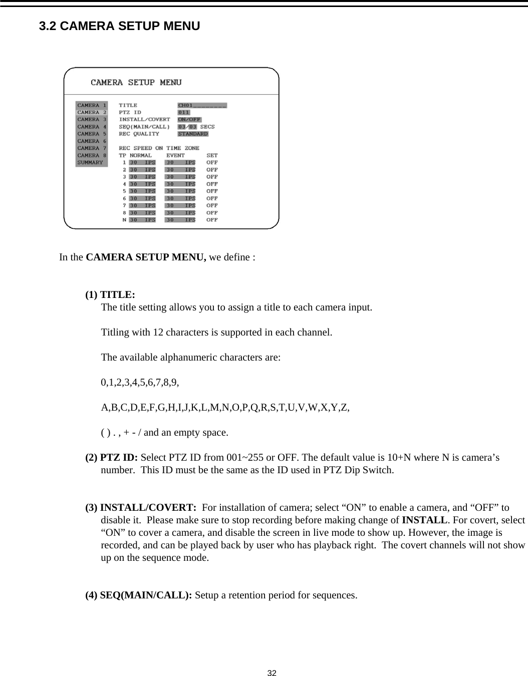 3.2 CAMERA SETUP MENUIn the CAMERA SETUP MENU, we define :(1) TITLE:The title setting allows you to assign a title to each camera input. Titling with 12 characters is supported in each channel.The available alphanumeric characters are:0,1,2,3,4,5,6,7,8,9,A,B,C,D,E,F,G,H,I,J,K,L,M,N,O,P,Q,R,S,T,U,V,W,X,Y,Z,( ) . , + - / and an empty space.(2) PTZ ID: Select PTZ ID from 001~255 or OFF. The default value is 10+N where N is camera&rsquo;snumber.  This ID must be the same as the ID used in PTZ Dip Switch.(3) INSTALL/COVERT:  For installation of camera; select &ldquo;ON&rdquo; to enable a camera, and &ldquo;OFF&rdquo; todisable it.  Please make sure to stop recording before making change of INSTALL. For covert, select &ldquo;ON&rdquo; to cover a camera, and disable the screen in live mode to show up. However, the image isrecorded, and can be played back by user who has playback right.  The covert channels will not showup on the sequence mode.(4) SEQ(MAIN/CALL): Setup a retention period for sequences. 32