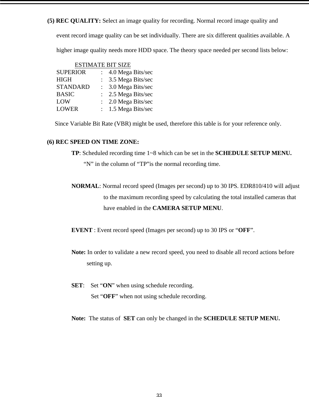 (6) REC SPEED ON TIME ZONE:TP: Scheduled recording time 1~8 which can be set in the SCHEDULE SETUP MENU. &ldquo;N&rdquo; in the column of &ldquo;TP&rdquo;is the normal recording time.NORMAL: Normal record speed (Images per second) up to 30 IPS. EDR810/410 will adjustto the maximum recording speed by calculating the total installed cameras thathave enabled in the CAMERA SETUP MENU.EVENT : Event record speed (Images per second) up to 30 IPS or &ldquo;OFF&rdquo;. Note: In order to validate a new record speed, you need to disable all record actions beforesetting up.SET:    Set &ldquo;ON&rdquo; when using schedule recording.Set &ldquo;OFF&rdquo; when not using schedule recording.Note: The status of  SET can only be changed in the SCHEDULE SETUP MENU.(5) REC QUALITY: Select an image quality for recording. Normal record image quality and event record image quality can be set individually. There are six different qualities available. A higher image quality needs more HDD space. The theory space needed per second lists below:ESTIMATE BIT SIZESUPERIOR     HIGH              STANDARD  BASIC            LOW               LOWERSince Variable Bit Rate (VBR) might be used, therefore this table is for your reference only. :    4.0 Mega Bits/sec:    3.5 Mega Bits/sec:    3.0 Mega Bits/sec:    2.5 Mega Bits/sec:    2.0 Mega Bits/sec:    1.5 Mega Bits/sec33