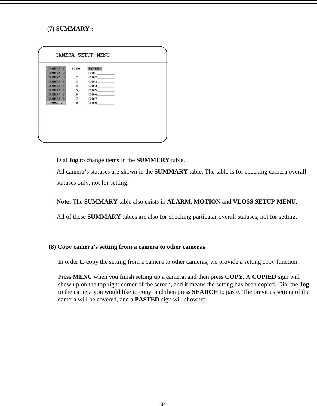 (7) SUMMARY :  Dial Jog to change items in the SUMMERY table.All camera&rsquo;s statuses are shown in the SUMMARY table. The table is for checking camera overall statuses only, not for setting. Note: The SUMMARY table also exists in ALARM, MOTION and VLOSS SETUP MENU. All of these SUMMARY tables are also for checking particular overall statuses, not for setting.(8) Copy camera&rsquo;s setting from a camera to other camerasIn order to copy the setting from a camera to other cameras, we provide a setting copy function. Press MENU when you finish setting up a camera, and then press COPY. A COPIED sign willshow up on the top right corner of the screen, and it means the setting has been copied. Dial the Jog to the camera you would like to copy, and then press SEARCH to paste. The previous setting of thecamera will be covered, and a PASTED sign will show up.34