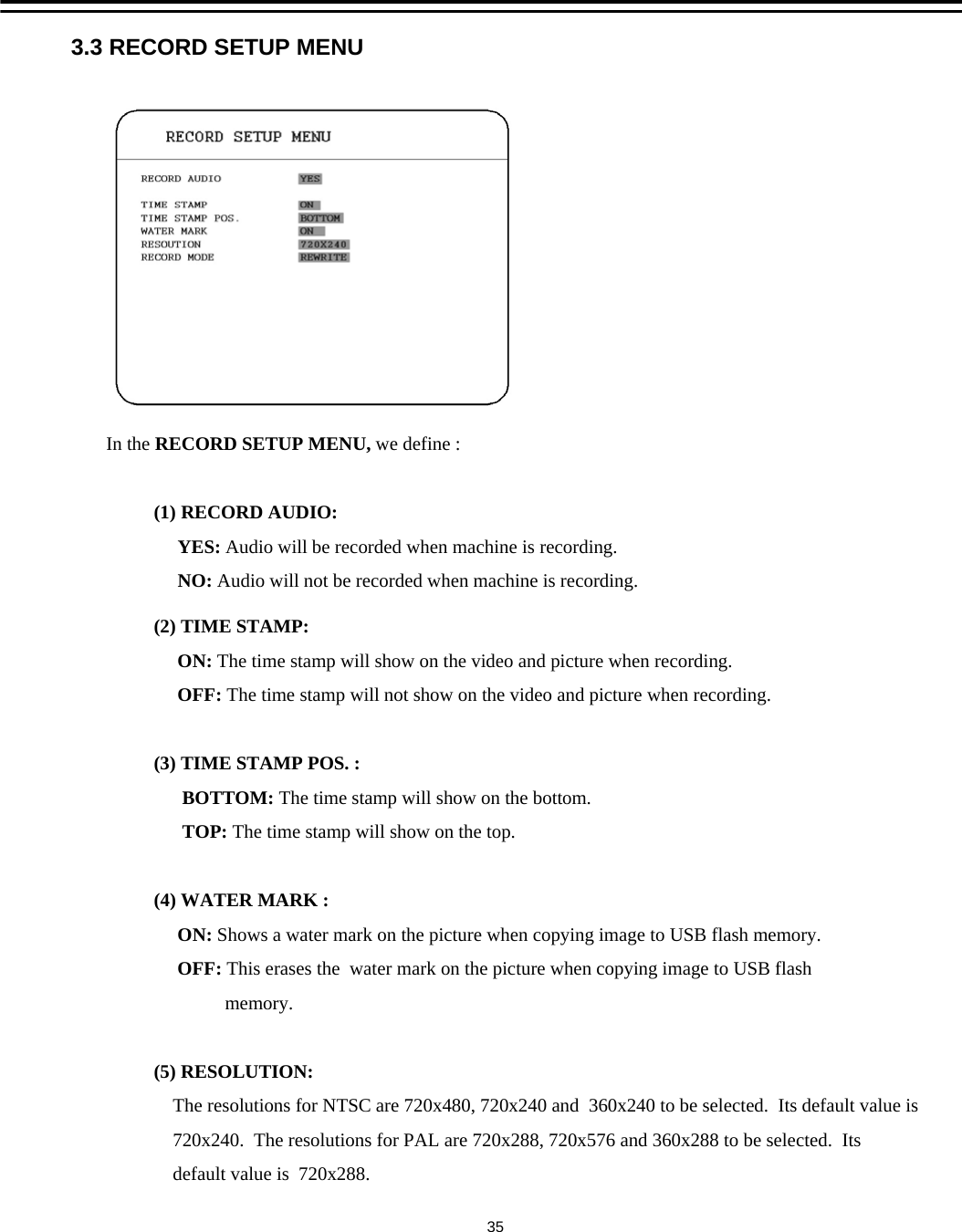 3.3 RECORD SETUP MENUIn the RECORD SETUP MENU, we define :(1) RECORD AUDIO: YES: Audio will be recorded when machine is recording.NO: Audio will not be recorded when machine is recording.(2) TIME STAMP:ON: The time stamp will show on the video and picture when recording. OFF: The time stamp will not show on the video and picture when recording. (3) TIME STAMP POS. :BOTTOM: The time stamp will show on the bottom.TOP: The time stamp will show on the top.(4) WATER MARK :ON: Shows a water mark on the picture when copying image to USB flash memory. OFF: This erases the  water mark on the picture when copying image to USB flash memory. (5) RESOLUTION:The resolutions for NTSC are 720x480, 720x240 and  360x240 to be selected.  Its default value is720x240.  The resolutions for PAL are 720x288, 720x576 and 360x288 to be selected.  Its default value is  720x288.35