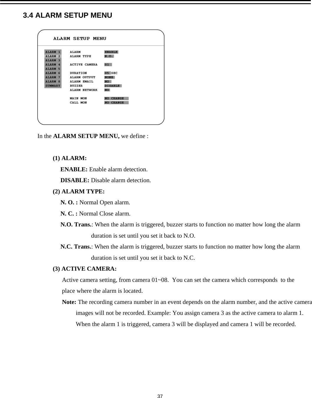 3.4 ALARM SETUP MENUIn the ALARM SETUP MENU, we define :(1) ALARM: ENABLE: Enable alarm detection.DISABLE: Disable alarm detection.(2) ALARM TYPE:N. O. : Normal Open alarm. N. C. : Normal Close alarm. N.O. Trans.: When the alarm is triggered, buzzer starts to function no matter how long the alarmduration is set until you set it back to N.O. N.C. Trans.: When the alarm is triggered, buzzer starts to function no matter how long the alarmduration is set until you set it back to N.C. (3) ACTIVE CAMERA:Active camera setting, from camera 01~08.  You can set the camera which corresponds  to the place where the alarm is located.Note: The recording camera number in an event depends on the alarm number, and the active cameraimages will not be recorded. Example: You assign camera 3 as the active camera to alarm 1.When the alarm 1 is triggered, camera 3 will be displayed and camera 1 will be recorded.37