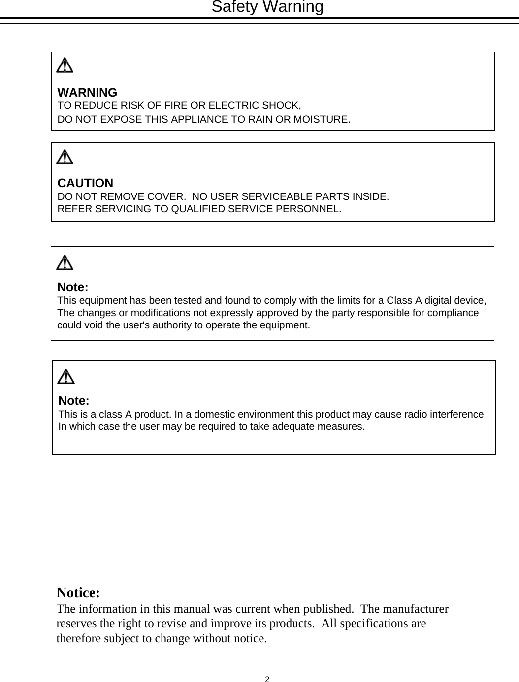 WARNINGTO REDUCE RISK OF FIRE OR ELECTRIC SHOCK, DO NOT EXPOSE THIS APPLIANCE TO RAIN OR MOISTURE.CAUTIONDO NOT REMOVE COVER.  NO USER SERVICEABLE PARTS INSIDE.REFER SERVICING TO QUALIFIED SERVICE PERSONNEL.Note:This equipment has been tested and found to comply with the limits for a Class A digital device, The changes or modifications not expressly approved by the party responsible for compliance could void the user's authority to operate the equipment. Notice:The information in this manual was current when published.  The manufacturer reserves the right to revise and improve its products.  All specifications are therefore subject to change without notice. Safety WarningNote:This is a class A product. In a domestic environment this product may cause radio interferenceIn which case the user may be required to take adequate measures. 2