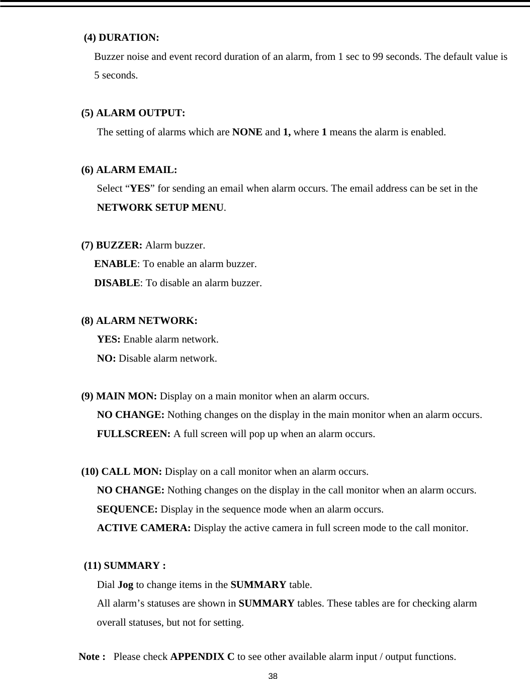 (4) DURATION:Buzzer noise and event record duration of an alarm, from 1 sec to 99 seconds. The default value is5 seconds.(5) ALARM OUTPUT:The setting of alarms which are NONE and 1, where 1means the alarm is enabled.(6) ALARM EMAIL:Select &ldquo;YES&rdquo; for sending an email when alarm occurs. The email address can be set in theNETWORK SETUP MENU.(7) BUZZER: Alarm buzzer.ENABLE: To enable an alarm buzzer.DISABLE: To disable an alarm buzzer.(8) ALARM NETWORK:YES: Enable alarm network.NO: Disable alarm network.(9) MAIN MON: Display on a main monitor when an alarm occurs. NO CHANGE: Nothing changes on the display in the main monitor when an alarm occurs.FULLSCREEN: A full screen will pop up when an alarm occurs.(10) CALL MON: Display on a call monitor when an alarm occurs.NO CHANGE: Nothing changes on the display in the call monitor when an alarm occurs.SEQUENCE: Display in the sequence mode when an alarm occurs. ACTIVE CAMERA: Display the active camera in full screen mode to the call monitor. (11) SUMMARY :Dial Jog to change items in the SUMMARY table.All alarm&rsquo;s statuses are shown in SUMMARY tables. These tables are for checking alarmoverall statuses, but not for setting. Note :   Please check APPENDIX C to see other available alarm input / output functions.38