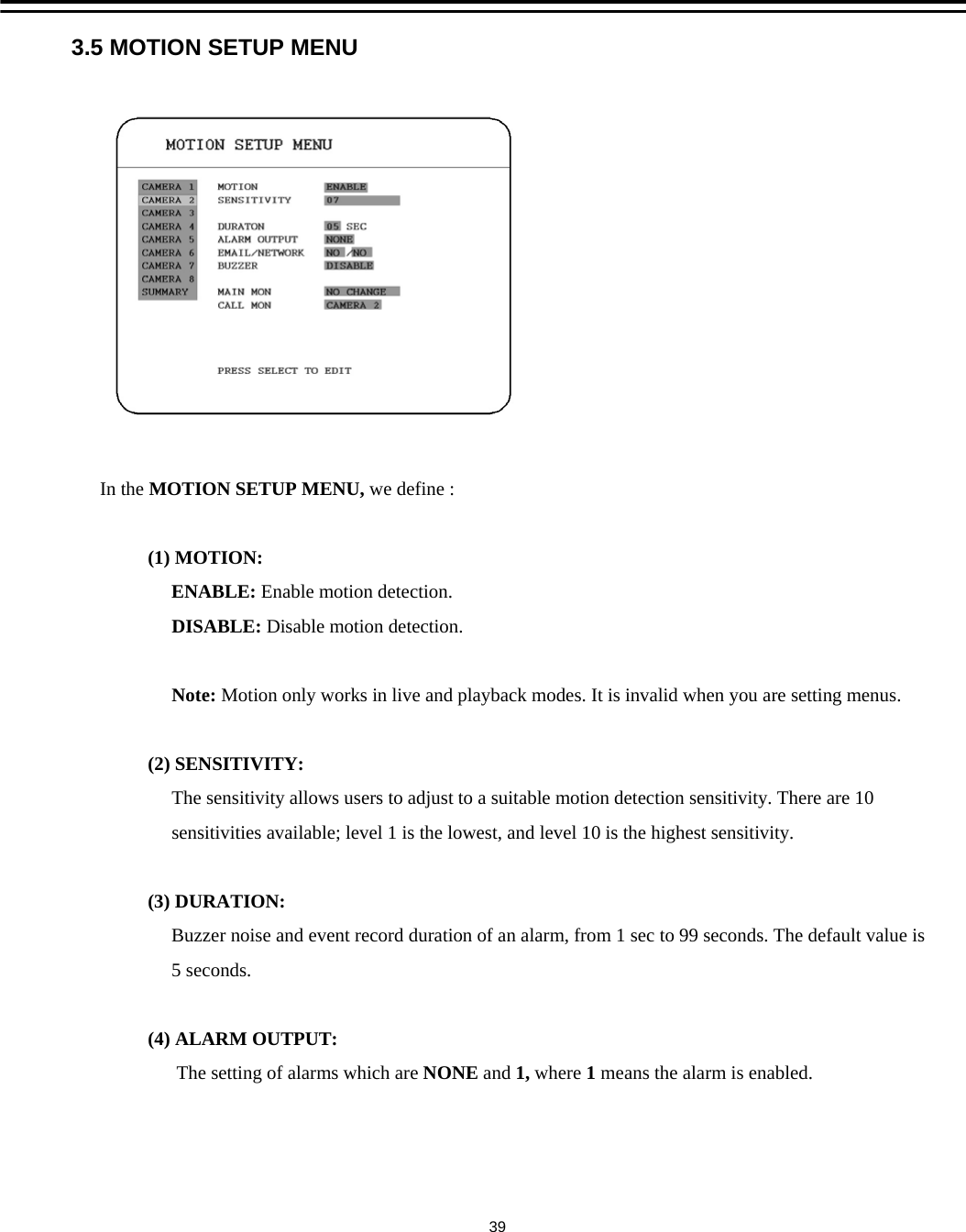 3.5 MOTION SETUP MENUIn the MOTION SETUP MENU, we define :(1) MOTION: ENABLE: Enable motion detection.DISABLE: Disable motion detection.Note: Motion only works in live and playback modes. It is invalid when you are setting menus.(2) SENSITIVITY: The sensitivity allows users to adjust to a suitable motion detection sensitivity. There are 10 sensitivities available; level 1 is the lowest, and level 10 is the highest sensitivity.(3) DURATION:Buzzer noise and event record duration of an alarm, from 1 sec to 99 seconds. The default value is5 seconds.(4) ALARM OUTPUT:The setting of alarms which are NONE and 1, where 1means the alarm is enabled.39