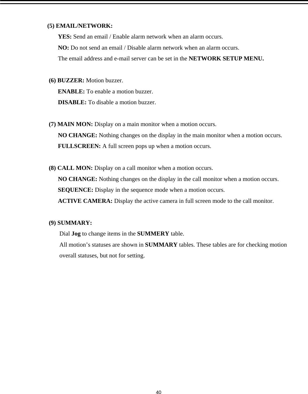 (5) EMAIL/NETWORK:YES: Send an email / Enable alarm network when an alarm occurs.NO: Do not send an email / Disable alarm network when an alarm occurs.The email address and e-mail server can be set in the NETWORK SETUP MENU.(6) BUZZER: Motion buzzer.ENABLE: To enable a motion buzzer.DISABLE: To disable a motion buzzer.(7) MAIN MON: Display on a main monitor when a motion occurs. NO CHANGE: Nothing changes on the display in the main monitor when a motion occurs.FULLSCREEN: A full screen pops up when a motion occurs.(8) CALL MON: Display on a call monitor when a motion occurs.NO CHANGE: Nothing changes on the display in the call monitor when a motion occurs.SEQUENCE: Display in the sequence mode when a motion occurs. ACTIVE CAMERA: Display the active camera in full screen mode to the call monitor. (9) SUMMARY:Dial Jog to change items in the SUMMERY table.All motion&rsquo;s statuses are shown in SUMMARY tables. These tables are for checking motionoverall statuses, but not for setting. 40
