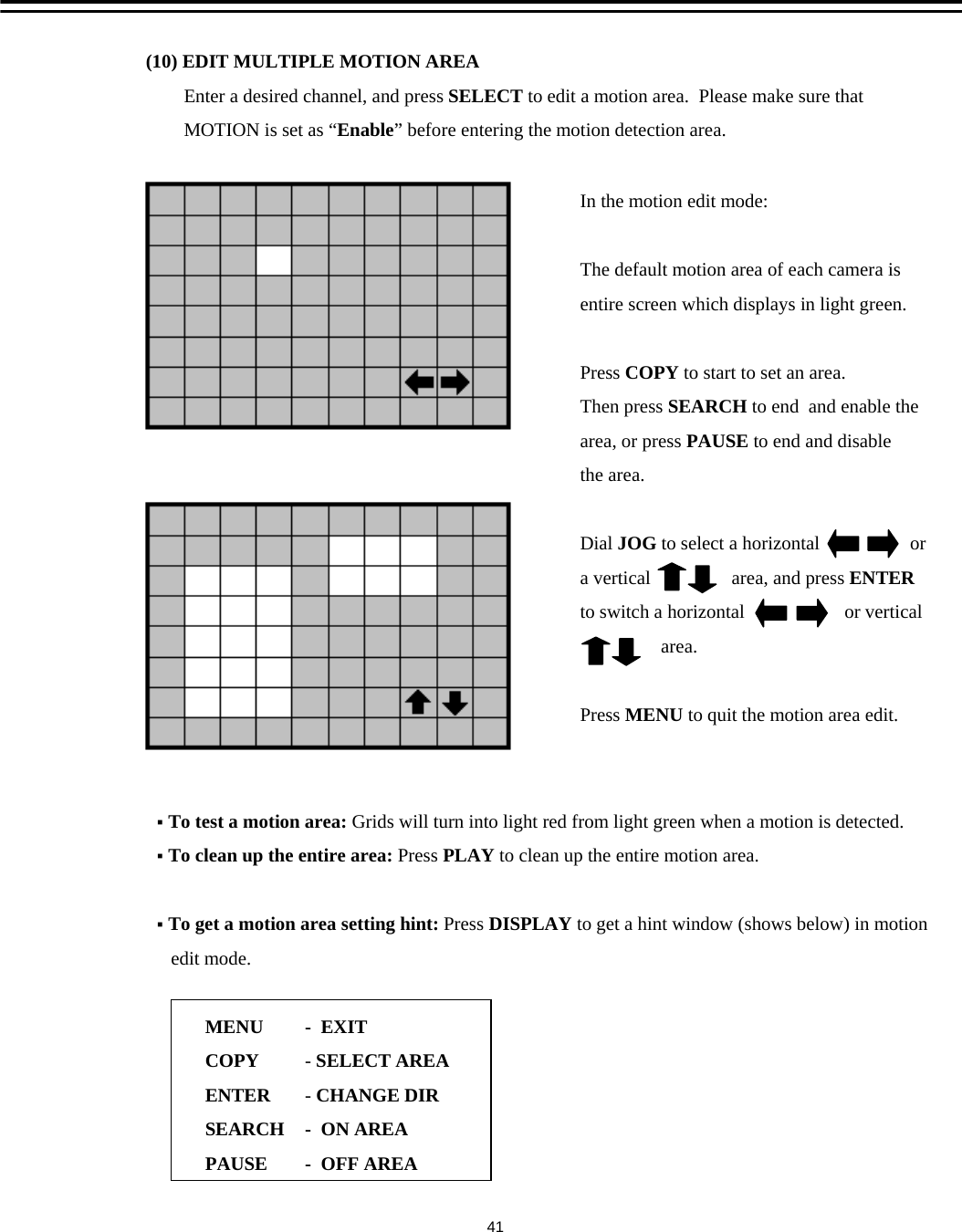 (10) EDIT MULTIPLE MOTION AREAEnter a desired channel, and press SELECT to edit a motion area.  Please make sure thatMOTION is set as &ldquo;Enable&rdquo; before entering the motion detection area.In the motion edit mode:The default motion area of each camera isentire screen which displays in light green.Press COPY to start to set an area. Then press SEARCH to end  and enable the area, or press PAUSE to end and disablethe area.Dial JOG to select a horizontal                   ora vertical                 area, and press ENTERto switch a horizontal                     or verticalarea.Press MENU to quit the motion area edit.To test a motion area: Grids will turn into light red from light green when a motion is detected.To clean up the entire area: Press PLAY to clean up the entire motion area.To get a motion area setting hint: Press DISPLAY to get a hint window (shows below) in motion edit mode.MENUCOPYENTERSEARCHPAUSE-EXIT-SELECT AREA-CHANGE DIR-ON AREA- OFF AREA41