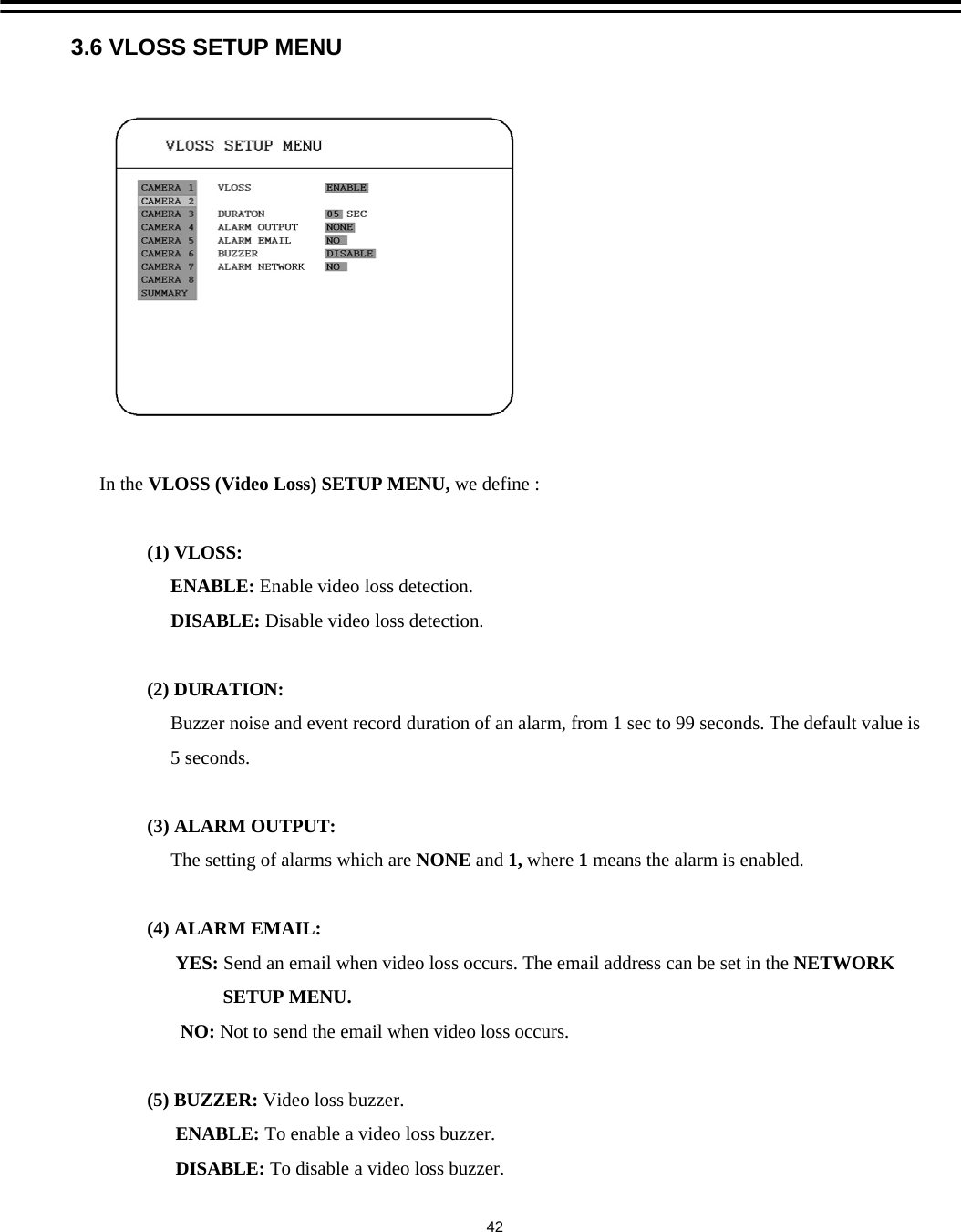 3.6 VLOSS SETUP MENUIn the VLOSS (Video Loss) SETUP MENU, we define :(1) VLOSS: ENABLE: Enable video loss detection.DISABLE: Disable video loss detection.(2) DURATION:Buzzer noise and event record duration of an alarm, from 1 sec to 99 seconds. The default value is5 seconds.(3) ALARM OUTPUT:The setting of alarms which are NONE and 1, where 1means the alarm is enabled.(4) ALARM EMAIL:YES: Send an email when video loss occurs. The email address can be set in the NETWORKSETUP MENU.NO: Not to send the email when video loss occurs. (5) BUZZER: Video loss buzzer.ENABLE: To enable a video loss buzzer.DISABLE: To disable a video loss buzzer.42
