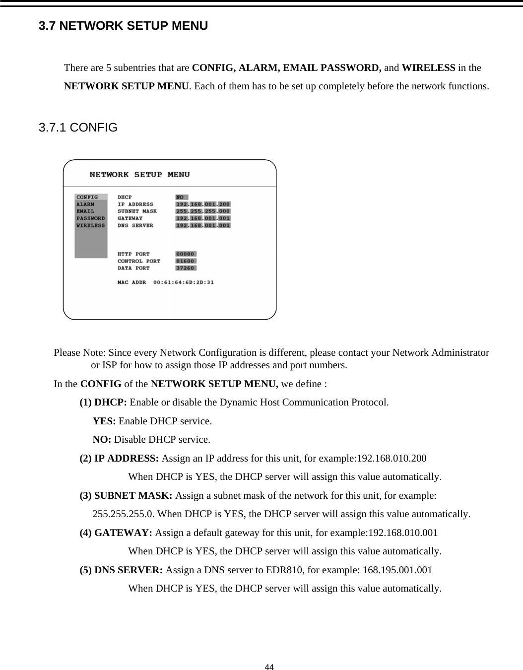 3.7 NETWORK SETUP MENUPlease Note: Since every Network Configuration is different, please contact your Network Administrator or ISP for how to assign those IP addresses and port numbers. In the CONFIG of the NETWORK SETUP MENU, we define :(1) DHCP: Enable or disable the Dynamic Host Communication Protocol. YES: Enable DHCP service.NO: Disable DHCP service.     (2) IP ADDRESS: Assign an IP address for this unit, for example:192.168.010.200When DHCP is YES, the DHCP server will assign this value automatically.(3) SUBNET MASK: Assign a subnet mask of the network for this unit, for example:255.255.255.0. When DHCP is YES, the DHCP server will assign this value automatically.(4) GATEWAY: Assign a default gateway for this unit, for example:192.168.010.001When DHCP is YES, the DHCP server will assign this value automatically.(5) DNS SERVER: Assign a DNS server to EDR810, for example: 168.195.001.001When DHCP is YES, the DHCP server will assign this value automatically.There are 5 subentries that are CONFIG, ALARM, EMAIL PASSWORD, and WIRELESS in theNETWORK SETUP MENU. Each of them has to be set up completely before the network functions.3.7.1 CONFIG44