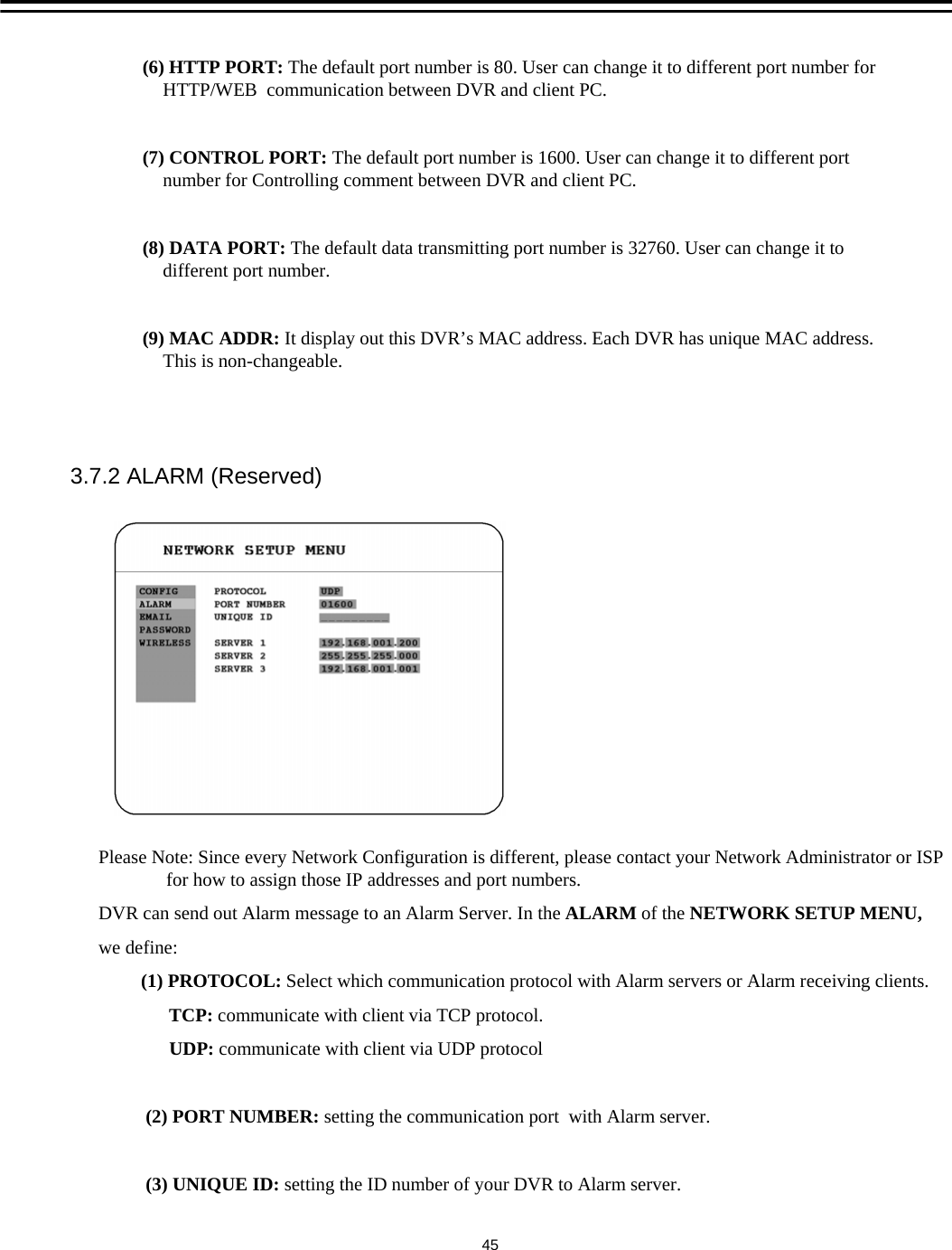 (6) HTTP PORT: The default port number is 80. User can change it to different port number for HTTP/WEB  communication between DVR and client PC.(7) CONTROL PORT: The default port number is 1600. User can change it to different port number for Controlling comment between DVR and client PC.(8) DATA PORT: The default data transmitting port number is 32760. User can change it to different port number. (9) MAC ADDR: It display out this DVR&rsquo;s MAC address. Each DVR has unique MAC address. This is non-changeable.Please Note: Since every Network Configuration is different, please contact your Network Administrator or ISP for how to assign those IP addresses and port numbers.DVR can send out Alarm message to an Alarm Server. In the ALARM of the NETWORK SETUP MENU, we define:(1) PROTOCOL: Select which communication protocol with Alarm servers or Alarm receiving clients.TCP: communicate with client via TCP protocol.UDP: communicate with client via UDP protocol(2) PORT NUMBER: setting the communication port  with Alarm server.(3) UNIQUE ID: setting the ID number of your DVR to Alarm server.3.7.2 ALARM (Reserved)45