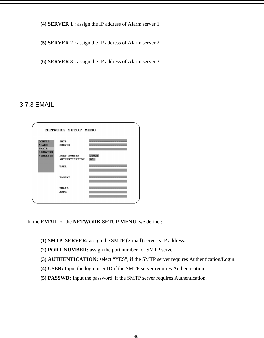 (4) SERVER 1 : assign the IP address of Alarm server 1.(5) SERVER 2 : assign the IP address of Alarm server 2.(6) SERVER 3 : assign the IP address of Alarm server 3.3.7.3 EMAILIn the EMAIL of the NETWORK SETUP MENU, we define :(1) SMTP  SERVER: assign the SMTP (e-mail) server&rsquo;s IP address.                (2) PORT NUMBER: assign the port number for SMTP server.(3) AUTHENTICATION: select &ldquo;YES&rdquo;, if the SMTP server requires Authentication/Login.(4) USER: Input the login user ID if the SMTP server requires Authentication.(5) PASSWD: Input the password  if the SMTP server requires Authentication.46