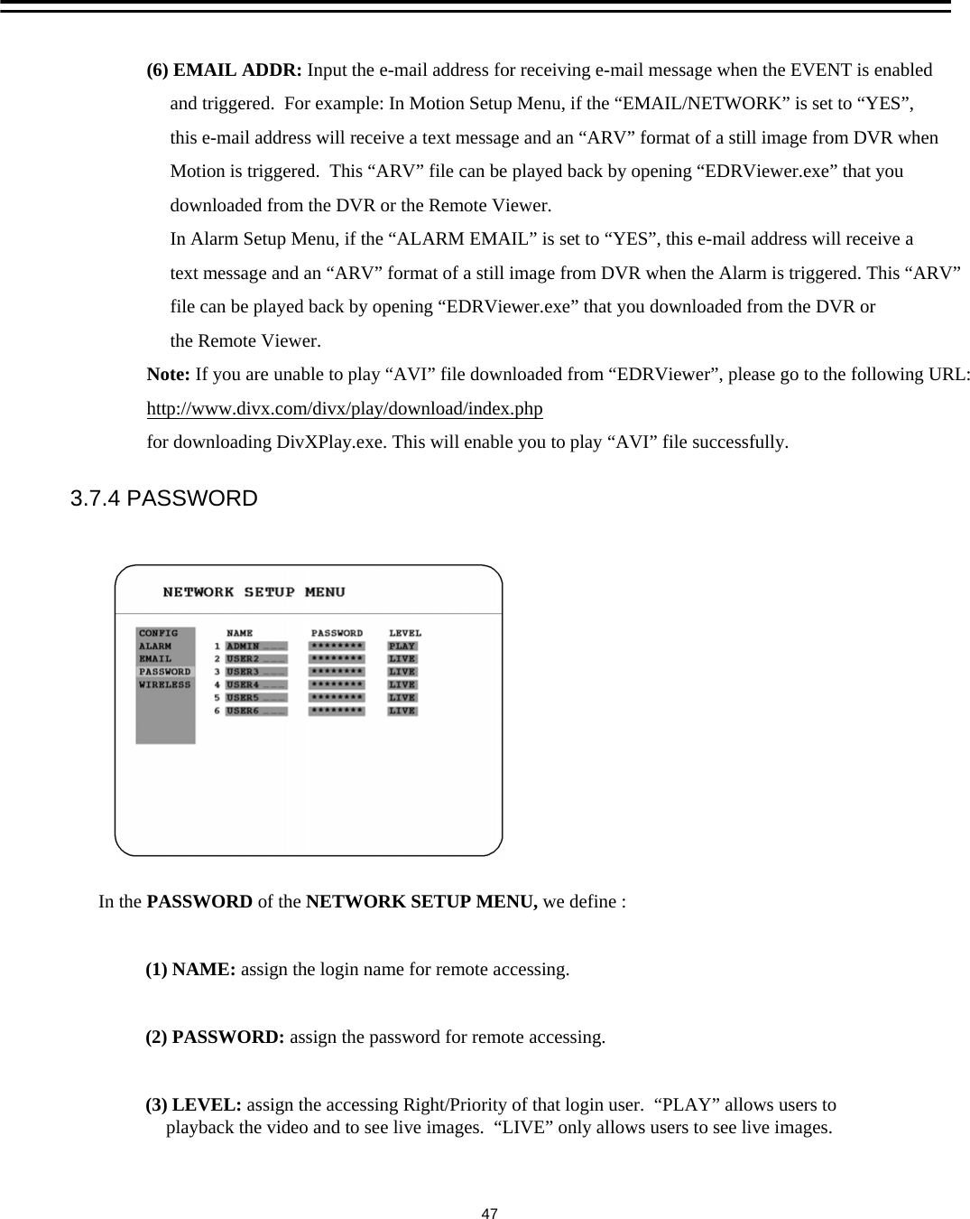 3.7.4 PASSWORDIn the PASSWORD of the NETWORK SETUP MENU, we define :(1) NAME: assign the login name for remote accessing. (2) PASSWORD: assign the password for remote accessing. (3) LEVEL: assign the accessing Right/Priority of that login user.  &ldquo;PLAY&rdquo; allows users to     playback the video and to see live images.  &ldquo;LIVE&rdquo; only allows users to see live images. 47(6) EMAIL ADDR: Input the e-mail address for receiving e-mail message when the EVENT is enabled and triggered.  For example: In Motion Setup Menu, if the &ldquo;EMAIL/NETWORK&rdquo; is set to &ldquo;YES&rdquo;, this e-mail address will receive a text message and an &ldquo;ARV&rdquo; format of a still image from DVR when Motion is triggered.  This &ldquo;ARV&rdquo; file can be played back by opening &ldquo;EDRViewer.exe&rdquo; that you downloaded from the DVR or the Remote Viewer. In Alarm Setup Menu, if the &ldquo;ALARM EMAIL&rdquo; is set to &ldquo;YES&rdquo;, this e-mail address will receive a text message and an &ldquo;ARV&rdquo; format of a still image from DVR when the Alarm is triggered. This &ldquo;ARV&rdquo;file can be played back by opening &ldquo;EDRViewer.exe&rdquo; that you downloaded from the DVR orthe Remote Viewer.Note: If you are unable to play &ldquo;AVI&rdquo; file downloaded from &ldquo;EDRViewer&rdquo;, please go to the following URL:http://www.divx.com/divx/play/download/index.phpfor downloading DivXPlay.exe. This will enable you to play &ldquo;AVI&rdquo; file successfully.